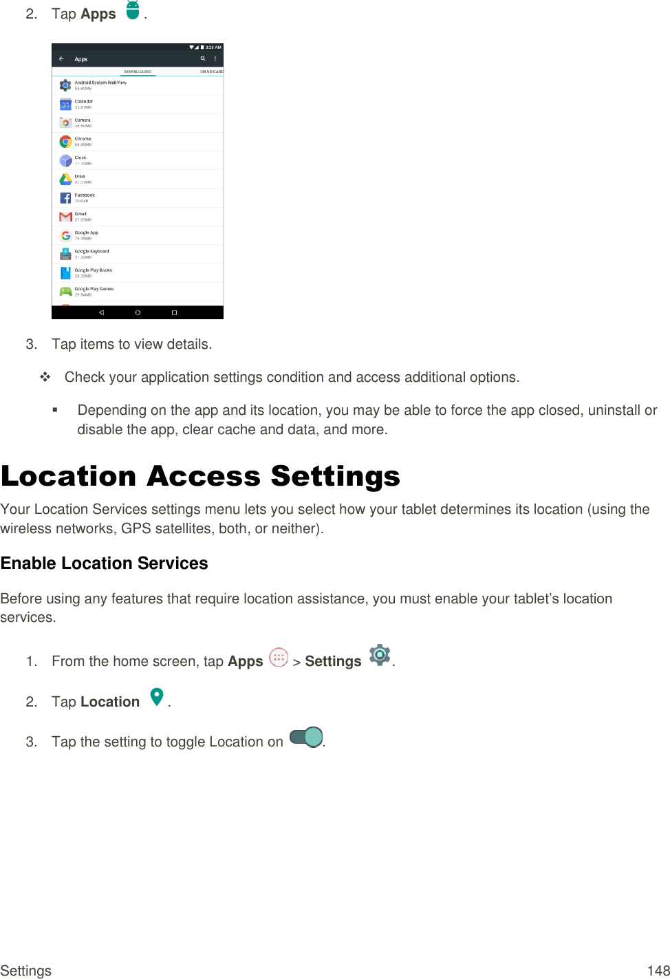 Settings  148 2.  Tap Apps  .   3.  Tap items to view details.    Check your application settings condition and access additional options.   Depending on the app and its location, you may be able to force the app closed, uninstall or disable the app, clear cache and data, and more. Location Access Settings Your Location Services settings menu lets you select how your tablet determines its location (using the wireless networks, GPS satellites, both, or neither).  Enable Location Services Before using any features that require location assistance, you must enable your tablet’s location services. 1.  From the home screen, tap Apps   &gt; Settings  .  2.  Tap Location  . 3.  Tap the setting to toggle Location on  .  