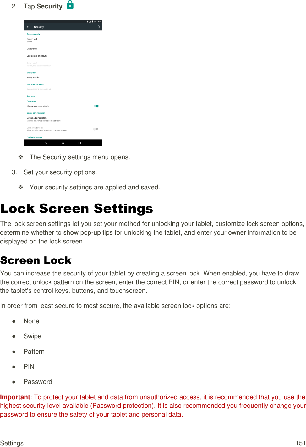 Settings  151 2.  Tap Security  .     The Security settings menu opens. 3.  Set your security options.   Your security settings are applied and saved.  Lock Screen Settings The lock screen settings let you set your method for unlocking your tablet, customize lock screen options, determine whether to show pop-up tips for unlocking the tablet, and enter your owner information to be displayed on the lock screen. Screen Lock You can increase the security of your tablet by creating a screen lock. When enabled, you have to draw the correct unlock pattern on the screen, enter the correct PIN, or enter the correct password to unlock the tablet’s control keys, buttons, and touchscreen. In order from least secure to most secure, the available screen lock options are: ●  None ●  Swipe ●  Pattern ● PIN ●  Password Important: To protect your tablet and data from unauthorized access, it is recommended that you use the highest security level available (Password protection). It is also recommended you frequently change your password to ensure the safety of your tablet and personal data. 