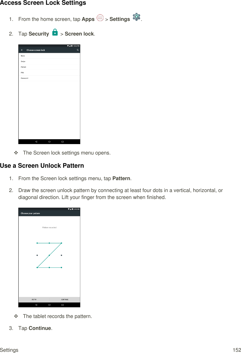 Settings  152 Access Screen Lock Settings 1.  From the home screen, tap Apps   &gt; Settings  .  2.  Tap Security   &gt; Screen lock.     The Screen lock settings menu opens. Use a Screen Unlock Pattern 1.  From the Screen lock settings menu, tap Pattern.  2.  Draw the screen unlock pattern by connecting at least four dots in a vertical, horizontal, or diagonal direction. Lift your finger from the screen when finished.     The tablet records the pattern.  3.  Tap Continue. 