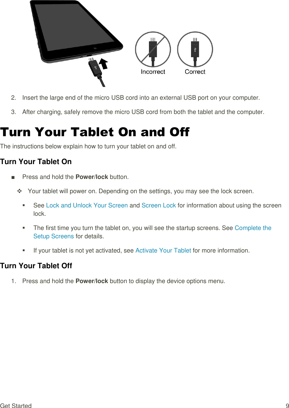 Get Started  9   2.  Insert the large end of the micro USB cord into an external USB port on your computer. 3.  After charging, safely remove the micro USB cord from both the tablet and the computer. Turn Your Tablet On and Off The instructions below explain how to turn your tablet on and off. Turn Your Tablet On ■  Press and hold the Power/lock button.   Your tablet will power on. Depending on the settings, you may see the lock screen.   See Lock and Unlock Your Screen and Screen Lock for information about using the screen lock.   The first time you turn the tablet on, you will see the startup screens. See Complete the Setup Screens for details.   If your tablet is not yet activated, see Activate Your Tablet for more information. Turn Your Tablet Off 1.  Press and hold the Power/lock button to display the device options menu.  