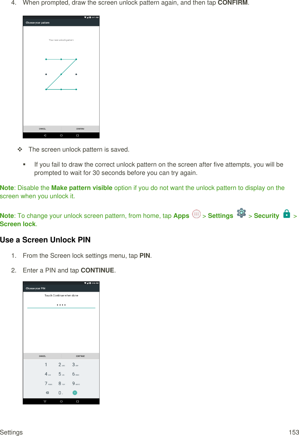 Settings  153 4.  When prompted, draw the screen unlock pattern again, and then tap CONFIRM.     The screen unlock pattern is saved.   If you fail to draw the correct unlock pattern on the screen after five attempts, you will be prompted to wait for 30 seconds before you can try again. Note: Disable the Make pattern visible option if you do not want the unlock pattern to display on the screen when you unlock it. Note: To change your unlock screen pattern, from home, tap Apps   &gt; Settings   &gt; Security  &gt; Screen lock. Use a Screen Unlock PIN 1.  From the Screen lock settings menu, tap PIN. 2.  Enter a PIN and tap CONTINUE.  