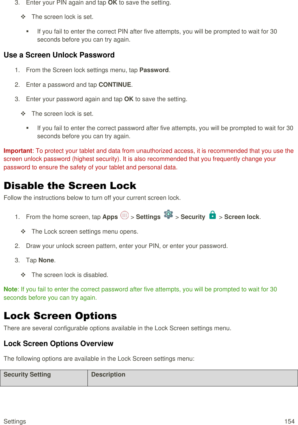 Settings  154 3.  Enter your PIN again and tap OK to save the setting.   The screen lock is set.   If you fail to enter the correct PIN after five attempts, you will be prompted to wait for 30 seconds before you can try again. Use a Screen Unlock Password 1.  From the Screen lock settings menu, tap Password. 2.  Enter a password and tap CONTINUE. 3.  Enter your password again and tap OK to save the setting.   The screen lock is set.   If you fail to enter the correct password after five attempts, you will be prompted to wait for 30 seconds before you can try again. Important: To protect your tablet and data from unauthorized access, it is recommended that you use the screen unlock password (highest security). It is also recommended that you frequently change your password to ensure the safety of your tablet and personal data. Disable the Screen Lock Follow the instructions below to turn off your current screen lock. 1.  From the home screen, tap Apps   &gt; Settings   &gt; Security   &gt; Screen lock.    The Lock screen settings menu opens. 2.  Draw your unlock screen pattern, enter your PIN, or enter your password. 3.  Tap None.   The screen lock is disabled. Note: If you fail to enter the correct password after five attempts, you will be prompted to wait for 30 seconds before you can try again. Lock Screen Options There are several configurable options available in the Lock Screen settings menu. Lock Screen Options Overview The following options are available in the Lock Screen settings menu:  Security Setting Description 