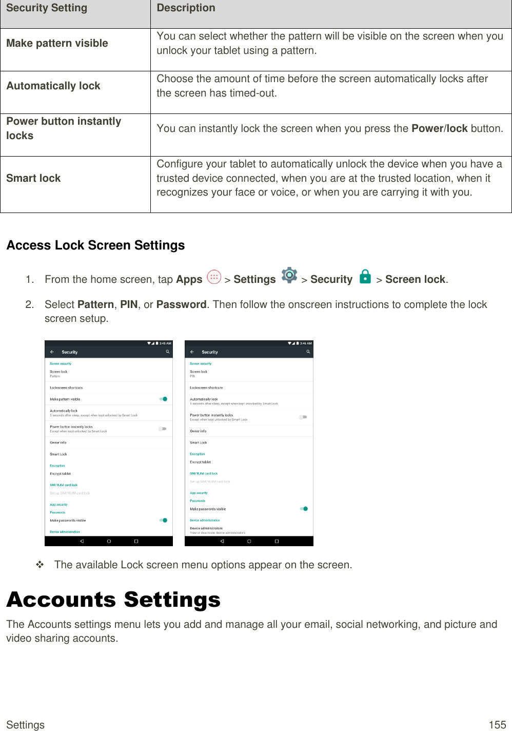 Settings  155 Security Setting Description Make pattern visible You can select whether the pattern will be visible on the screen when you unlock your tablet using a pattern. Automatically lock Choose the amount of time before the screen automatically locks after the screen has timed-out. Power button instantly locks You can instantly lock the screen when you press the Power/lock button. Smart lock  Configure your tablet to automatically unlock the device when you have a trusted device connected, when you are at the trusted location, when it recognizes your face or voice, or when you are carrying it with you.  Access Lock Screen Settings 1.  From the home screen, tap Apps   &gt; Settings   &gt; Security   &gt; Screen lock. 2.  Select Pattern, PIN, or Password. Then follow the onscreen instructions to complete the lock screen setup.          The available Lock screen menu options appear on the screen. Accounts Settings The Accounts settings menu lets you add and manage all your email, social networking, and picture and video sharing accounts. 