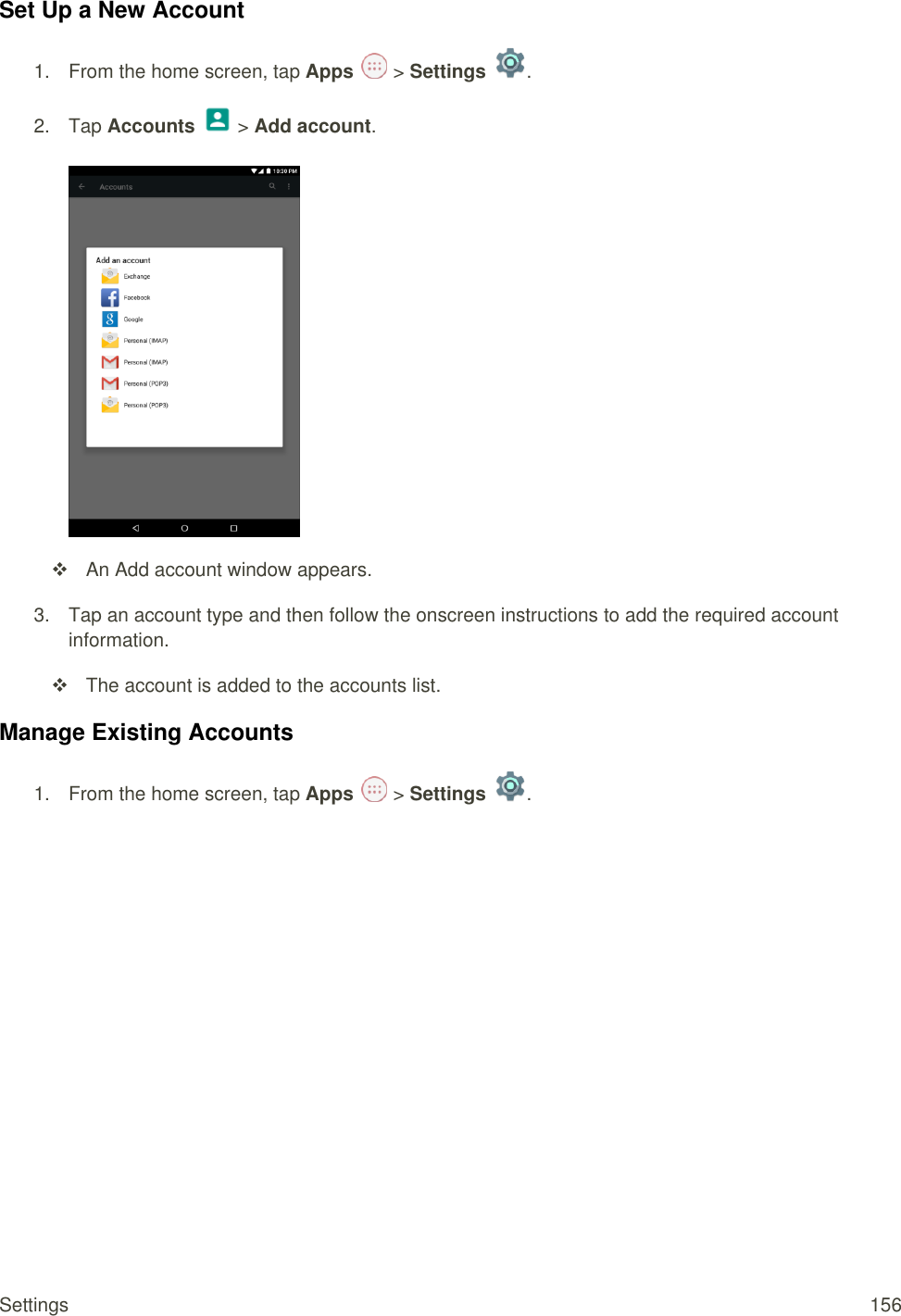 Settings  156 Set Up a New Account 1.  From the home screen, tap Apps   &gt; Settings  .  2.  Tap Accounts   &gt; Add account.     An Add account window appears. 3.  Tap an account type and then follow the onscreen instructions to add the required account information.   The account is added to the accounts list. Manage Existing Accounts 1.  From the home screen, tap Apps   &gt; Settings  .  