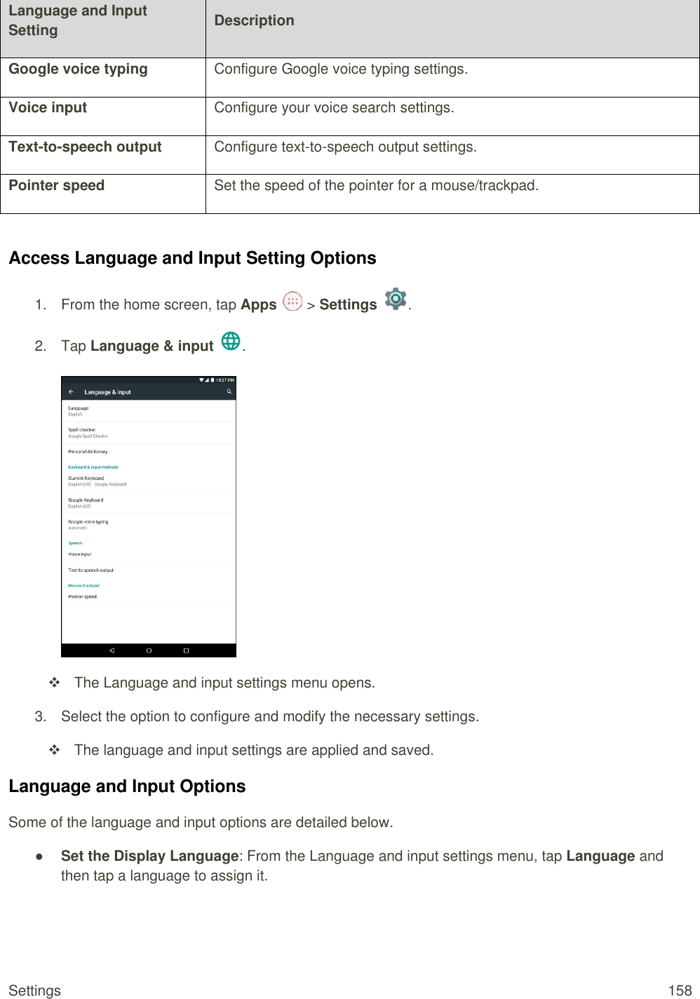 Settings  158 Language and Input Setting Description Google voice typing Configure Google voice typing settings. Voice input Configure your voice search settings. Text-to-speech output Configure text-to-speech output settings. Pointer speed Set the speed of the pointer for a mouse/trackpad.  Access Language and Input Setting Options 1.  From the home screen, tap Apps   &gt; Settings  .  2.  Tap Language &amp; input  .     The Language and input settings menu opens. 3.  Select the option to configure and modify the necessary settings.   The language and input settings are applied and saved. Language and Input Options Some of the language and input options are detailed below. ● Set the Display Language: From the Language and input settings menu, tap Language and then tap a language to assign it. 