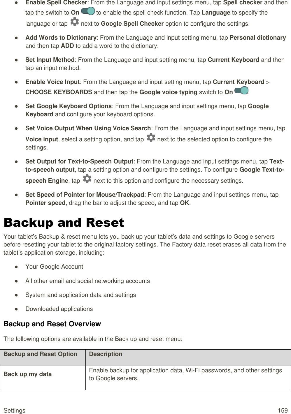 Settings  159 ● Enable Spell Checker: From the Language and input settings menu, tap Spell checker and then tap the switch to On   to enable the spell check function. Tap Language to specify the language or tap   next to Google Spell Checker option to configure the settings. ● Add Words to Dictionary: From the Language and input setting menu, tap Personal dictionary and then tap ADD to add a word to the dictionary. ● Set Input Method: From the Language and input setting menu, tap Current Keyboard and then tap an input method. ● Enable Voice Input: From the Language and input setting menu, tap Current Keyboard &gt; CHOOSE KEYBOARDS and then tap the Google voice typing switch to On  . ● Set Google Keyboard Options: From the Language and input settings menu, tap Google Keyboard and configure your keyboard options. ● Set Voice Output When Using Voice Search: From the Language and input settings menu, tap Voice input, select a setting option, and tap   next to the selected option to configure the settings. ● Set Output for Text-to-Speech Output: From the Language and input settings menu, tap Text-to-speech output, tap a setting option and configure the settings. To configure Google Text-to-speech Engine, tap   next to this option and configure the necessary settings.  ● Set Speed of Pointer for Mouse/Trackpad: From the Language and input settings menu, tap Pointer speed, drag the bar to adjust the speed, and tap OK. Backup and Reset Your tablet’s Backup &amp; reset menu lets you back up your tablet’s data and settings to Google servers before resetting your tablet to the original factory settings. The Factory data reset erases all data from the tablet’s application storage, including: ●  Your Google Account ●  All other email and social networking accounts ●  System and application data and settings ●  Downloaded applications Backup and Reset Overview The following options are available in the Back up and reset menu:  Backup and Reset Option Description Back up my data Enable backup for application data, Wi-Fi passwords, and other settings to Google servers. 