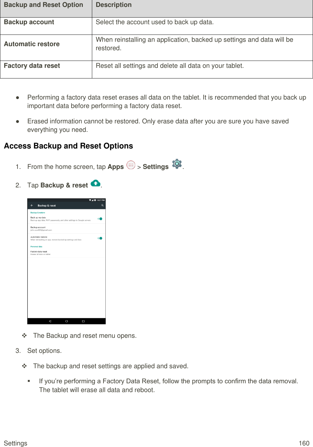 Settings  160 Backup and Reset Option Description Backup account Select the account used to back up data. Automatic restore When reinstalling an application, backed up settings and data will be restored. Factory data reset Reset all settings and delete all data on your tablet.  ●  Performing a factory data reset erases all data on the tablet. It is recommended that you back up important data before performing a factory data reset. ●  Erased information cannot be restored. Only erase data after you are sure you have saved everything you need. Access Backup and Reset Options 1.  From the home screen, tap Apps   &gt; Settings  .  2.  Tap Backup &amp; reset  .     The Backup and reset menu opens. 3.  Set options.   The backup and reset settings are applied and saved.  If you’re performing a Factory Data Reset, follow the prompts to confirm the data removal. The tablet will erase all data and reboot. 