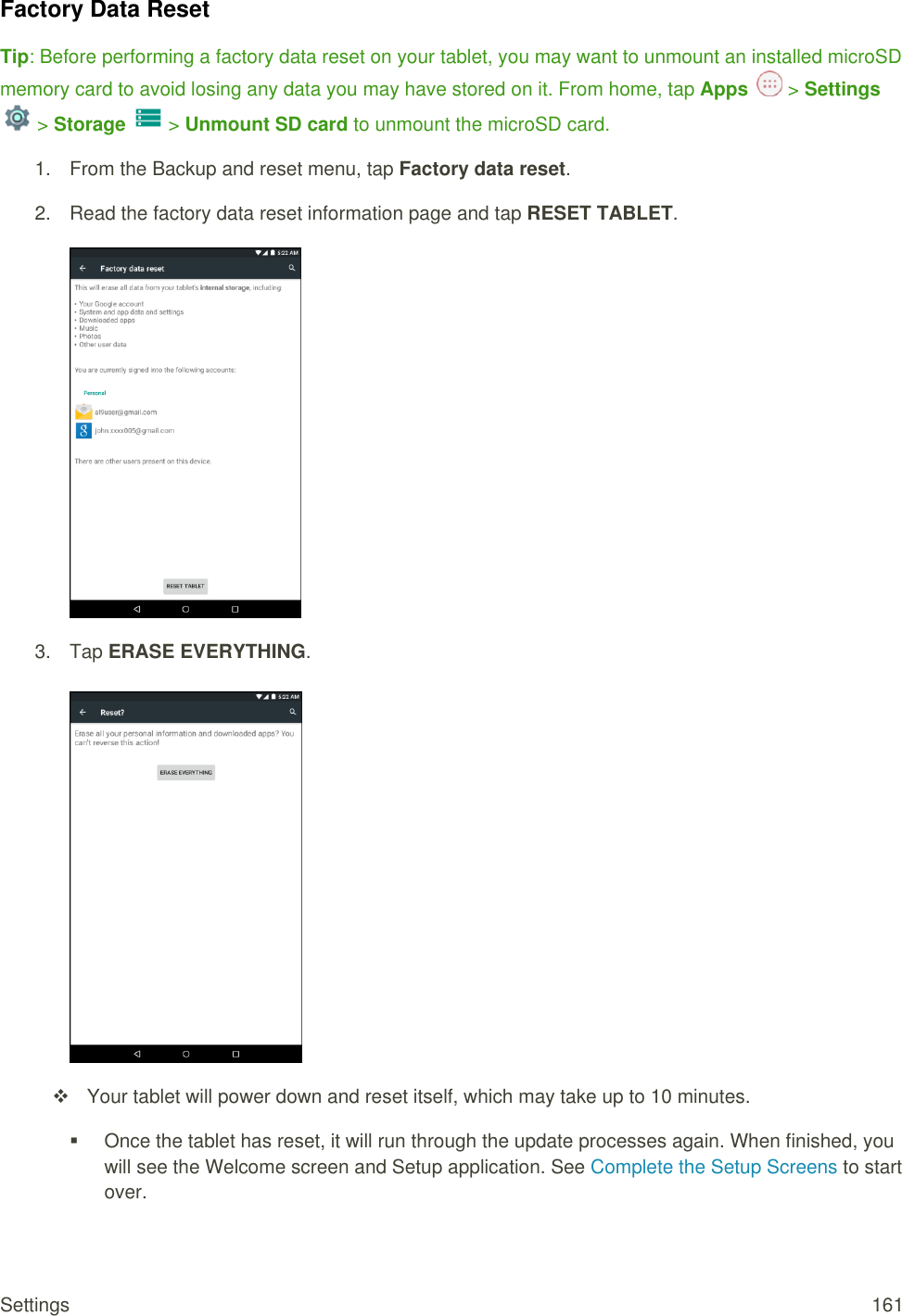 Settings  161 Factory Data Reset Tip: Before performing a factory data reset on your tablet, you may want to unmount an installed microSD memory card to avoid losing any data you may have stored on it. From home, tap Apps   &gt; Settings  &gt; Storage   &gt; Unmount SD card to unmount the microSD card. 1.  From the Backup and reset menu, tap Factory data reset.  2.  Read the factory data reset information page and tap RESET TABLET.   3.  Tap ERASE EVERYTHING.         Your tablet will power down and reset itself, which may take up to 10 minutes.   Once the tablet has reset, it will run through the update processes again. When finished, you will see the Welcome screen and Setup application. See Complete the Setup Screens to start over.   