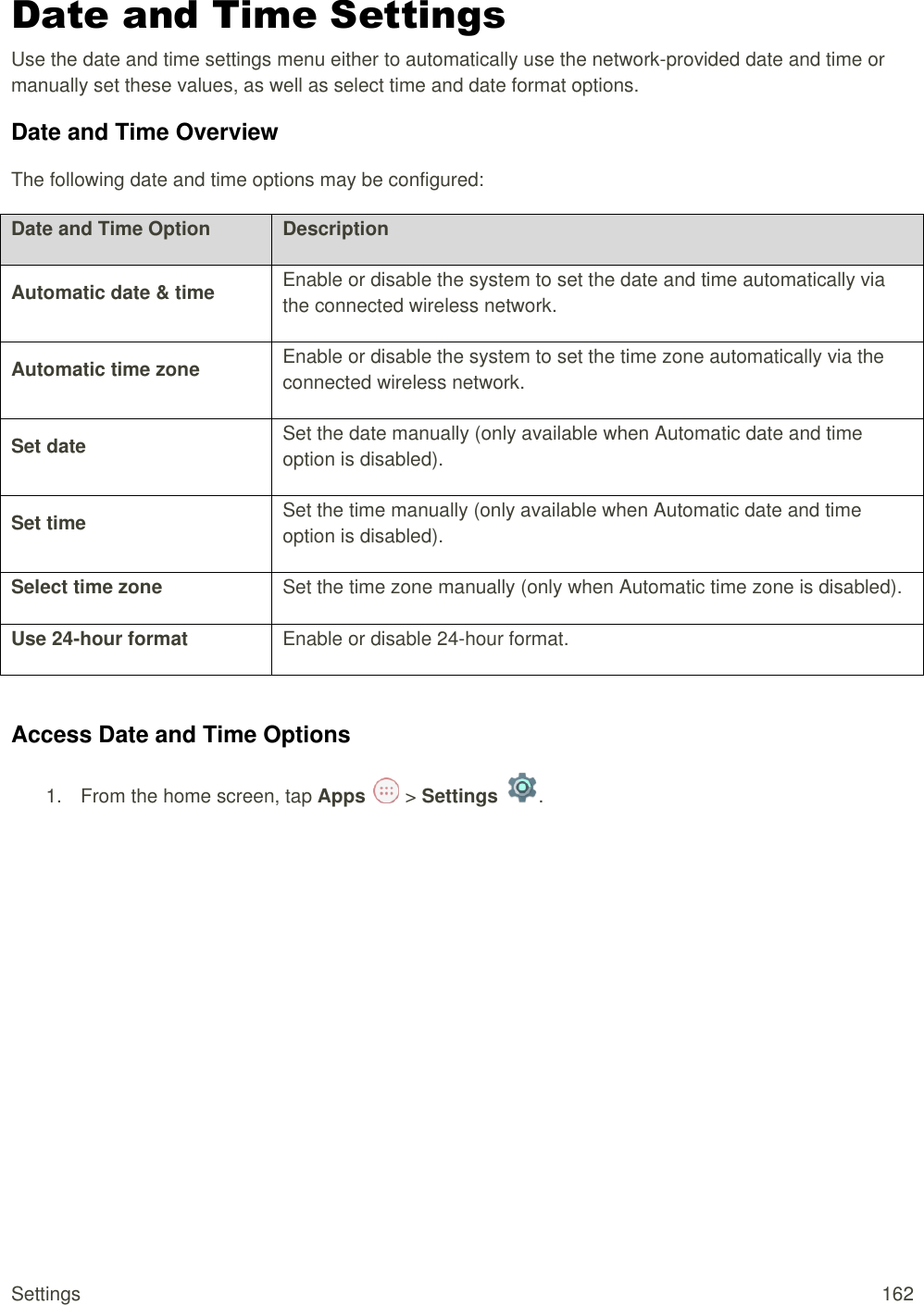 Settings  162 Date and Time Settings Use the date and time settings menu either to automatically use the network-provided date and time or manually set these values, as well as select time and date format options. Date and Time Overview The following date and time options may be configured:  Date and Time Option Description Automatic date &amp; time Enable or disable the system to set the date and time automatically via the connected wireless network. Automatic time zone Enable or disable the system to set the time zone automatically via the connected wireless network. Set date Set the date manually (only available when Automatic date and time option is disabled). Set time Set the time manually (only available when Automatic date and time option is disabled). Select time zone Set the time zone manually (only when Automatic time zone is disabled). Use 24-hour format Enable or disable 24-hour format.  Access Date and Time Options 1.  From the home screen, tap Apps   &gt; Settings  .  