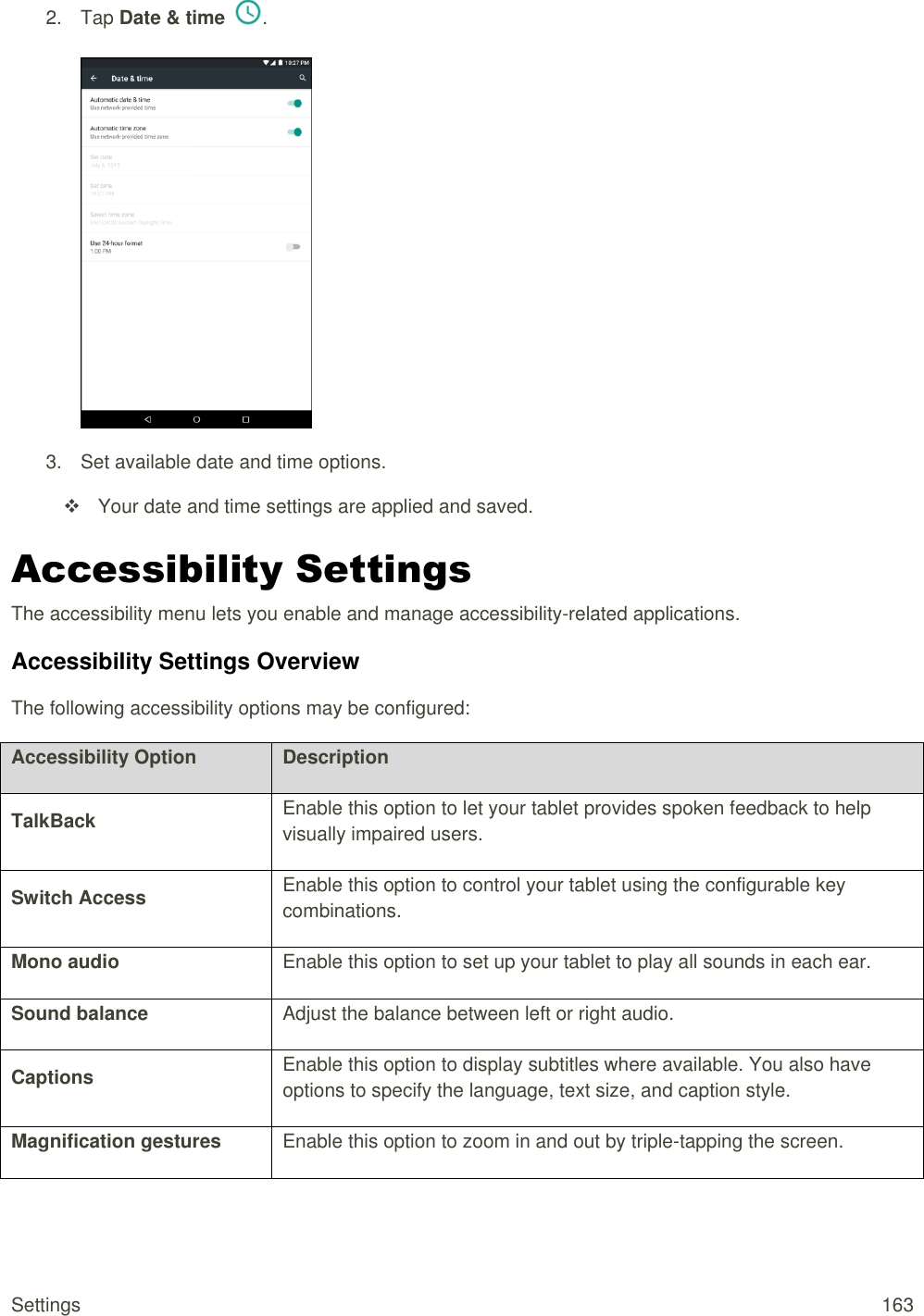 Settings  163 2.  Tap Date &amp; time  .   3.  Set available date and time options.   Your date and time settings are applied and saved. Accessibility Settings The accessibility menu lets you enable and manage accessibility-related applications. Accessibility Settings Overview The following accessibility options may be configured:  Accessibility Option Description TalkBack Enable this option to let your tablet provides spoken feedback to help visually impaired users. Switch Access Enable this option to control your tablet using the configurable key combinations. Mono audio Enable this option to set up your tablet to play all sounds in each ear. Sound balance Adjust the balance between left or right audio. Captions Enable this option to display subtitles where available. You also have options to specify the language, text size, and caption style. Magnification gestures Enable this option to zoom in and out by triple-tapping the screen. 