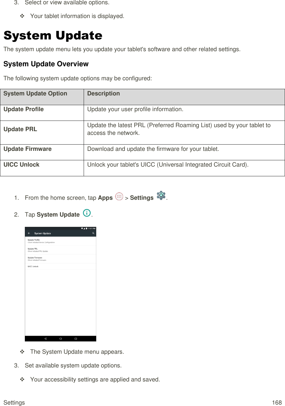 Settings  168 3.  Select or view available options.   Your tablet information is displayed. System Update  The system update menu lets you update your tablet&apos;s software and other related settings. System Update Overview The following system update options may be configured:  System Update Option Description Update Profile Update your user profile information. Update PRL Update the latest PRL (Preferred Roaming List) used by your tablet to access the network. Update Firmware Download and update the firmware for your tablet. UICC Unlock Unlock your tablet&apos;s UICC (Universal Integrated Circuit Card).  1.  From the home screen, tap Apps   &gt; Settings  .  2.  Tap System Update  .     The System Update menu appears. 3.  Set available system update options.   Your accessibility settings are applied and saved. 