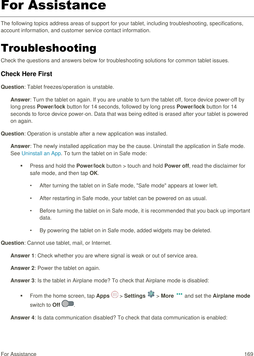 For Assistance  169 For Assistance The following topics address areas of support for your tablet, including troubleshooting, specifications, account information, and customer service contact information. Troubleshooting Check the questions and answers below for troubleshooting solutions for common tablet issues. Check Here First Question: Tablet freezes/operation is unstable. Answer: Turn the tablet on again. If you are unable to turn the tablet off, force device power-off by long press Power/lock button for 14 seconds, followed by long press Power/lock button for 14 seconds to force device power-on. Data that was being edited is erased after your tablet is powered on again. Question: Operation is unstable after a new application was installed. Answer: The newly installed application may be the cause. Uninstall the application in Safe mode. See Uninstall an App. To turn the tablet on in Safe mode:   Press and hold the Power/lock button &gt; touch and hold Power off, read the disclaimer for safe mode, and then tap OK. •  After turning the tablet on in Safe mode, &quot;Safe mode&quot; appears at lower left. •  After restarting in Safe mode, your tablet can be powered on as usual. •  Before turning the tablet on in Safe mode, it is recommended that you back up important data. •  By powering the tablet on in Safe mode, added widgets may be deleted. Question: Cannot use tablet, mail, or Internet. Answer 1: Check whether you are where signal is weak or out of service area. Answer 2: Power the tablet on again. Answer 3: Is the tablet in Airplane mode? To check that Airplane mode is disabled:   From the home screen, tap Apps   &gt; Settings   &gt; More   and set the Airplane mode switch to Off  . Answer 4: Is data communication disabled? To check that data communication is enabled: 