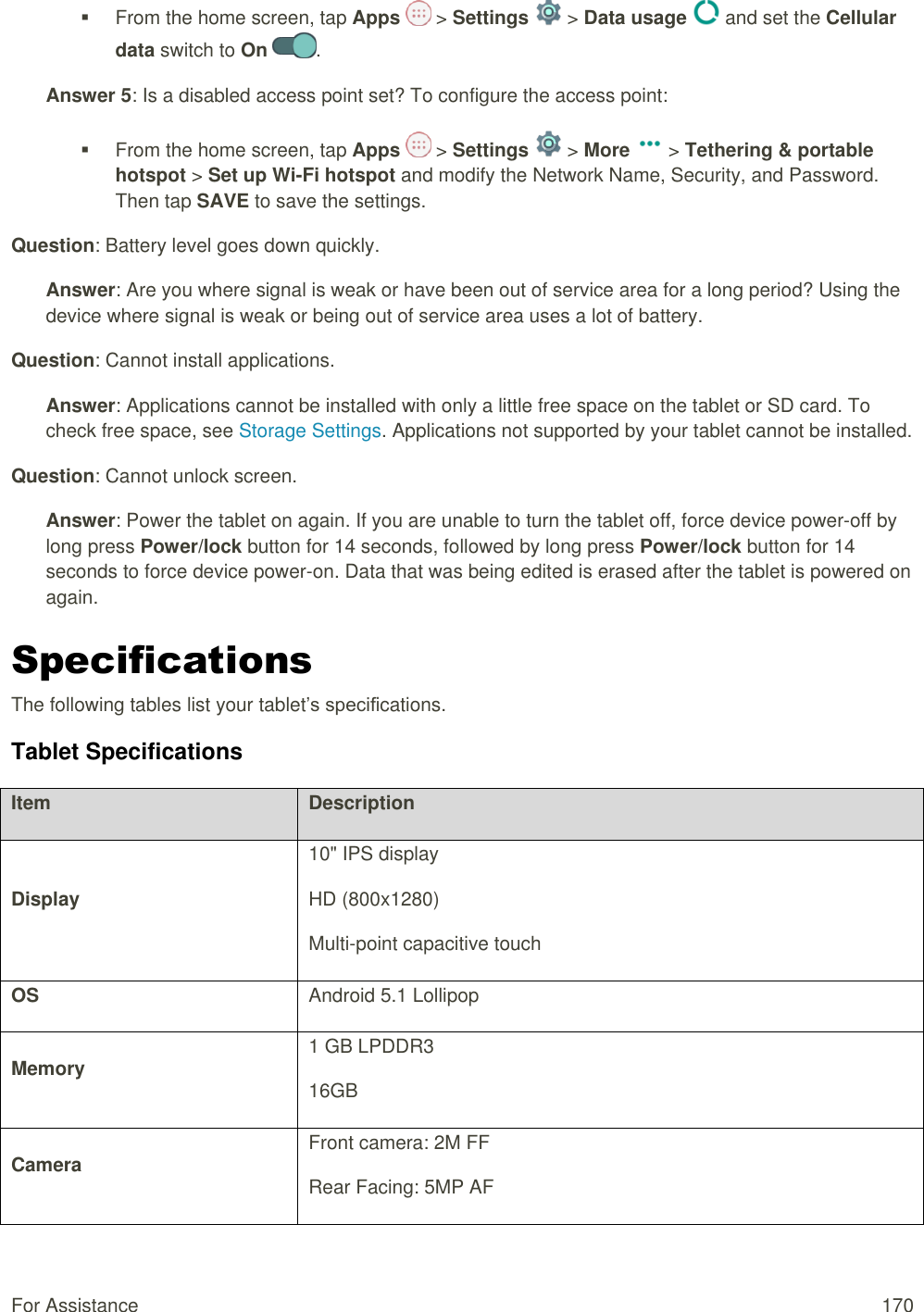 For Assistance  170   From the home screen, tap Apps   &gt; Settings   &gt; Data usage   and set the Cellular data switch to On  . Answer 5: Is a disabled access point set? To configure the access point:   From the home screen, tap Apps   &gt; Settings   &gt; More   &gt; Tethering &amp; portable hotspot &gt; Set up Wi-Fi hotspot and modify the Network Name, Security, and Password. Then tap SAVE to save the settings. Question: Battery level goes down quickly. Answer: Are you where signal is weak or have been out of service area for a long period? Using the device where signal is weak or being out of service area uses a lot of battery. Question: Cannot install applications. Answer: Applications cannot be installed with only a little free space on the tablet or SD card. To check free space, see Storage Settings. Applications not supported by your tablet cannot be installed. Question: Cannot unlock screen. Answer: Power the tablet on again. If you are unable to turn the tablet off, force device power-off by long press Power/lock button for 14 seconds, followed by long press Power/lock button for 14 seconds to force device power-on. Data that was being edited is erased after the tablet is powered on again. Specifications The following tables list your tablet’s specifications. Tablet Specifications Item Description Display 10&quot; IPS display HD (800x1280) Multi-point capacitive touch OS Android 5.1 Lollipop Memory 1 GB LPDDR3 16GB Camera Front camera: 2M FF Rear Facing: 5MP AF 