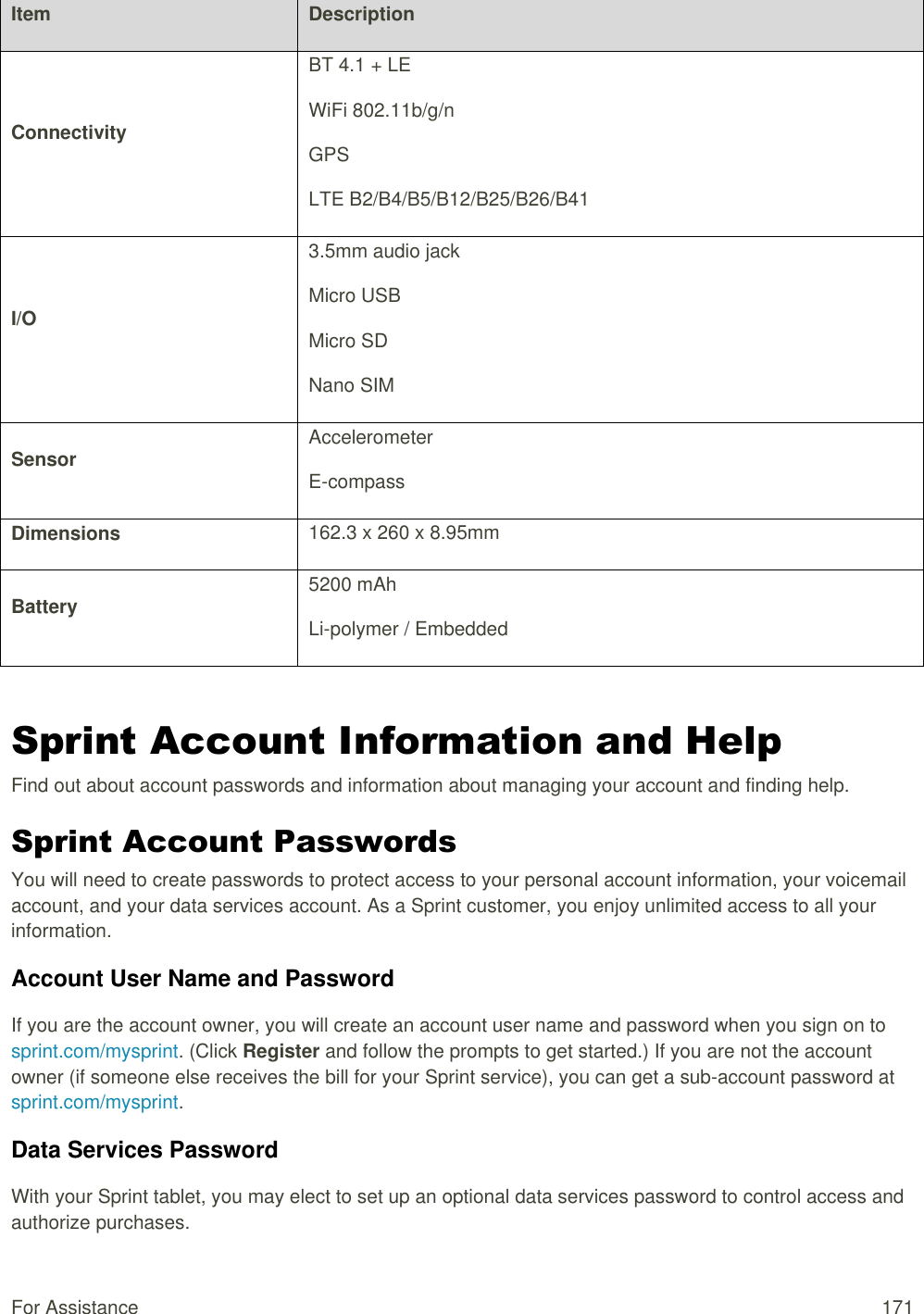 For Assistance  171 Item Description Connectivity BT 4.1 + LE WiFi 802.11b/g/n GPS LTE B2/B4/B5/B12/B25/B26/B41 I/O 3.5mm audio jack Micro USB Micro SD Nano SIM  Sensor Accelerometer E-compass Dimensions 162.3 x 260 x 8.95mm Battery 5200 mAh  Li-polymer / Embedded  Sprint Account Information and Help Find out about account passwords and information about managing your account and finding help. Sprint Account Passwords  You will need to create passwords to protect access to your personal account information, your voicemail account, and your data services account. As a Sprint customer, you enjoy unlimited access to all your information. Account User Name and Password If you are the account owner, you will create an account user name and password when you sign on to sprint.com/mysprint. (Click Register and follow the prompts to get started.) If you are not the account owner (if someone else receives the bill for your Sprint service), you can get a sub-account password at sprint.com/mysprint. Data Services Password With your Sprint tablet, you may elect to set up an optional data services password to control access and authorize purchases. 