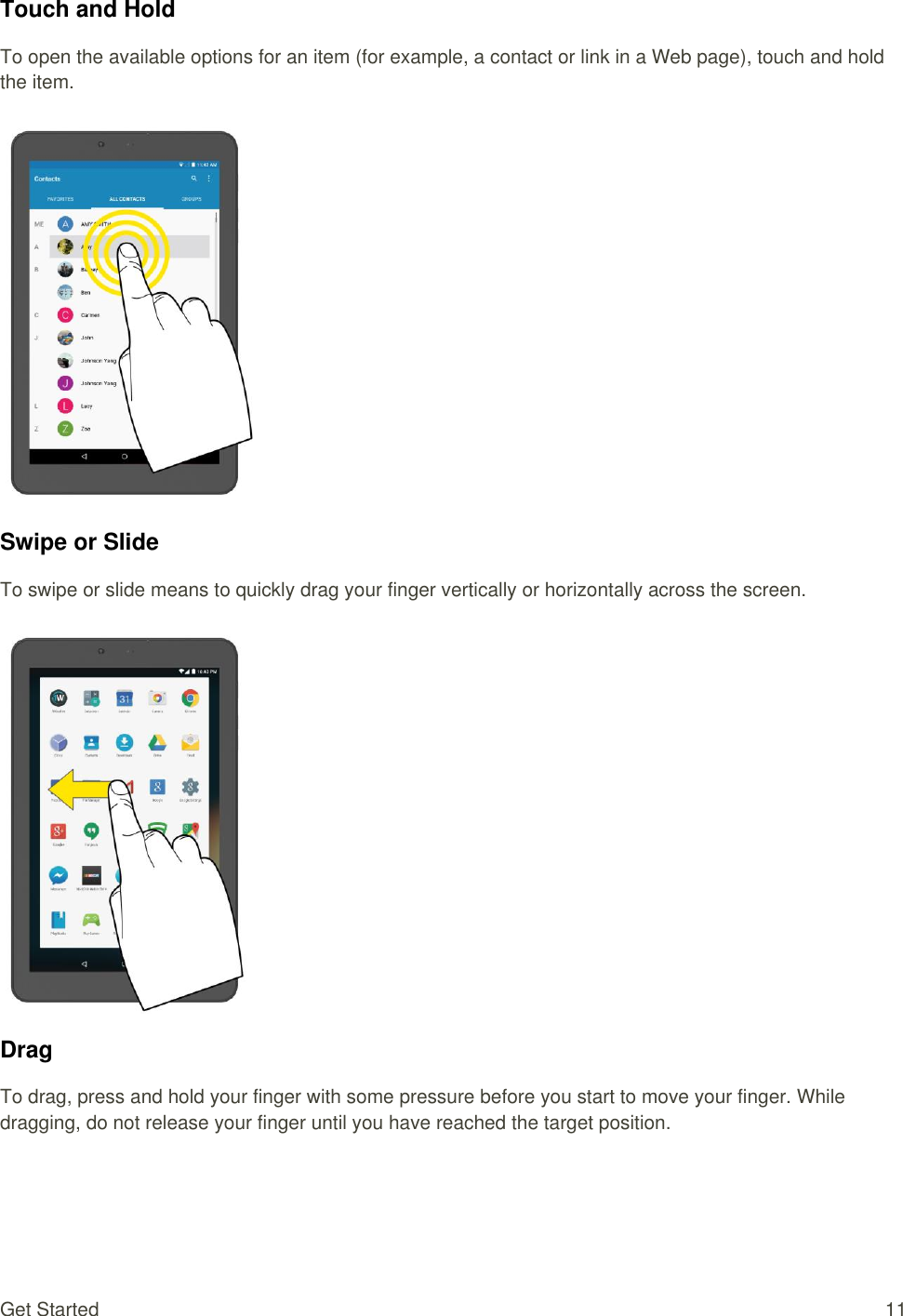 Get Started  11 Touch and Hold To open the available options for an item (for example, a contact or link in a Web page), touch and hold the item.   Swipe or Slide To swipe or slide means to quickly drag your finger vertically or horizontally across the screen.   Drag To drag, press and hold your finger with some pressure before you start to move your finger. While dragging, do not release your finger until you have reached the target position. 