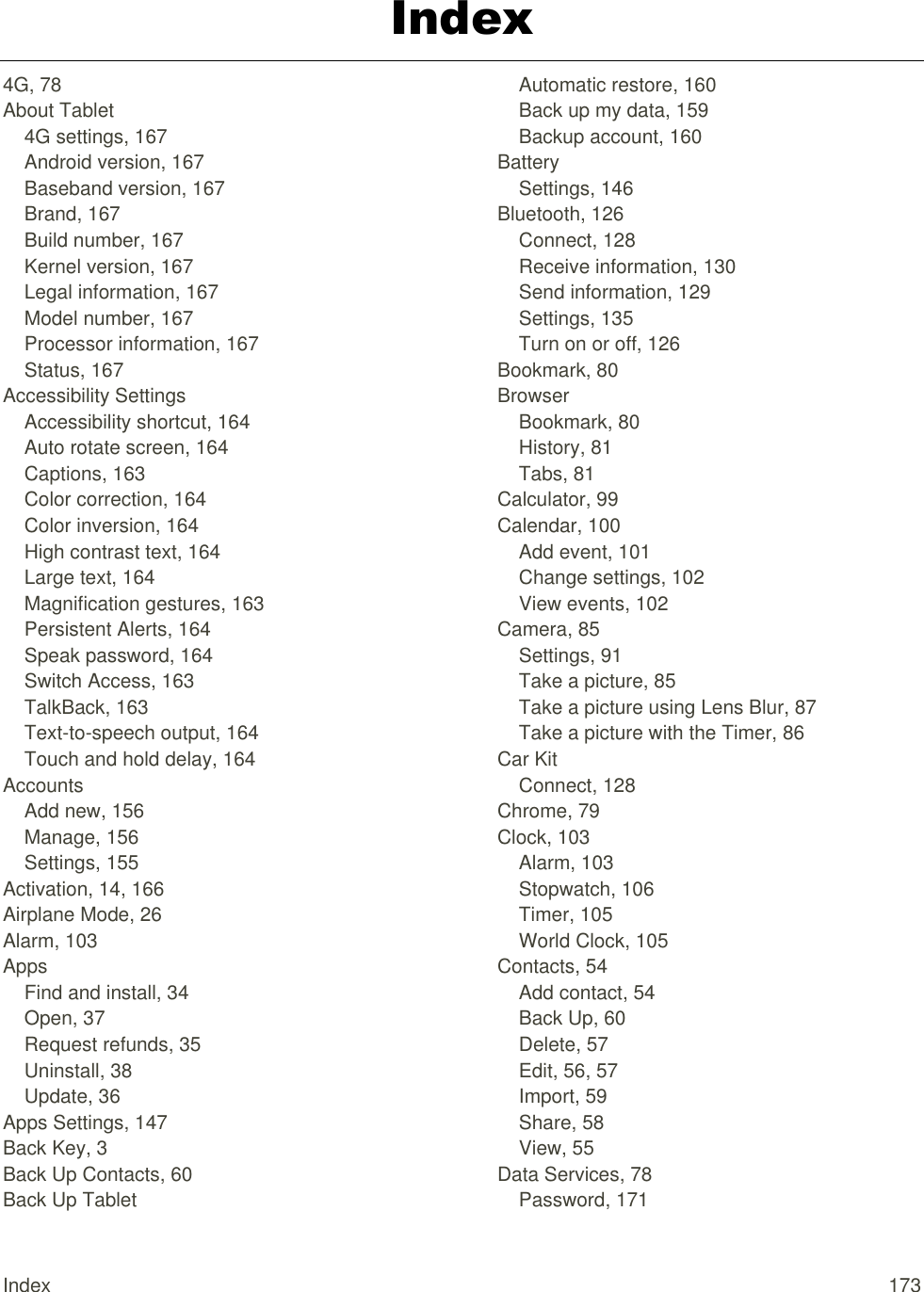 Index  173 Index 4G, 78 About Tablet 4G settings, 167 Android version, 167 Baseband version, 167 Brand, 167 Build number, 167 Kernel version, 167 Legal information, 167 Model number, 167 Processor information, 167 Status, 167 Accessibility Settings Accessibility shortcut, 164 Auto rotate screen, 164 Captions, 163 Color correction, 164 Color inversion, 164 High contrast text, 164 Large text, 164 Magnification gestures, 163 Persistent Alerts, 164 Speak password, 164 Switch Access, 163 TalkBack, 163 Text-to-speech output, 164 Touch and hold delay, 164 Accounts Add new, 156 Manage, 156 Settings, 155 Activation, 14, 166 Airplane Mode, 26 Alarm, 103 Apps Find and install, 34 Open, 37 Request refunds, 35 Uninstall, 38 Update, 36 Apps Settings, 147 Back Key, 3 Back Up Contacts, 60 Back Up Tablet Automatic restore, 160 Back up my data, 159 Backup account, 160 Battery Settings, 146 Bluetooth, 126 Connect, 128 Receive information, 130 Send information, 129 Settings, 135 Turn on or off, 126 Bookmark, 80 Browser Bookmark, 80 History, 81 Tabs, 81 Calculator, 99 Calendar, 100 Add event, 101 Change settings, 102 View events, 102 Camera, 85 Settings, 91 Take a picture, 85 Take a picture using Lens Blur, 87 Take a picture with the Timer, 86 Car Kit Connect, 128 Chrome, 79 Clock, 103 Alarm, 103 Stopwatch, 106 Timer, 105 World Clock, 105 Contacts, 54 Add contact, 54 Back Up, 60 Delete, 57 Edit, 56, 57 Import, 59 Share, 58 View, 55 Data Services, 78 Password, 171 