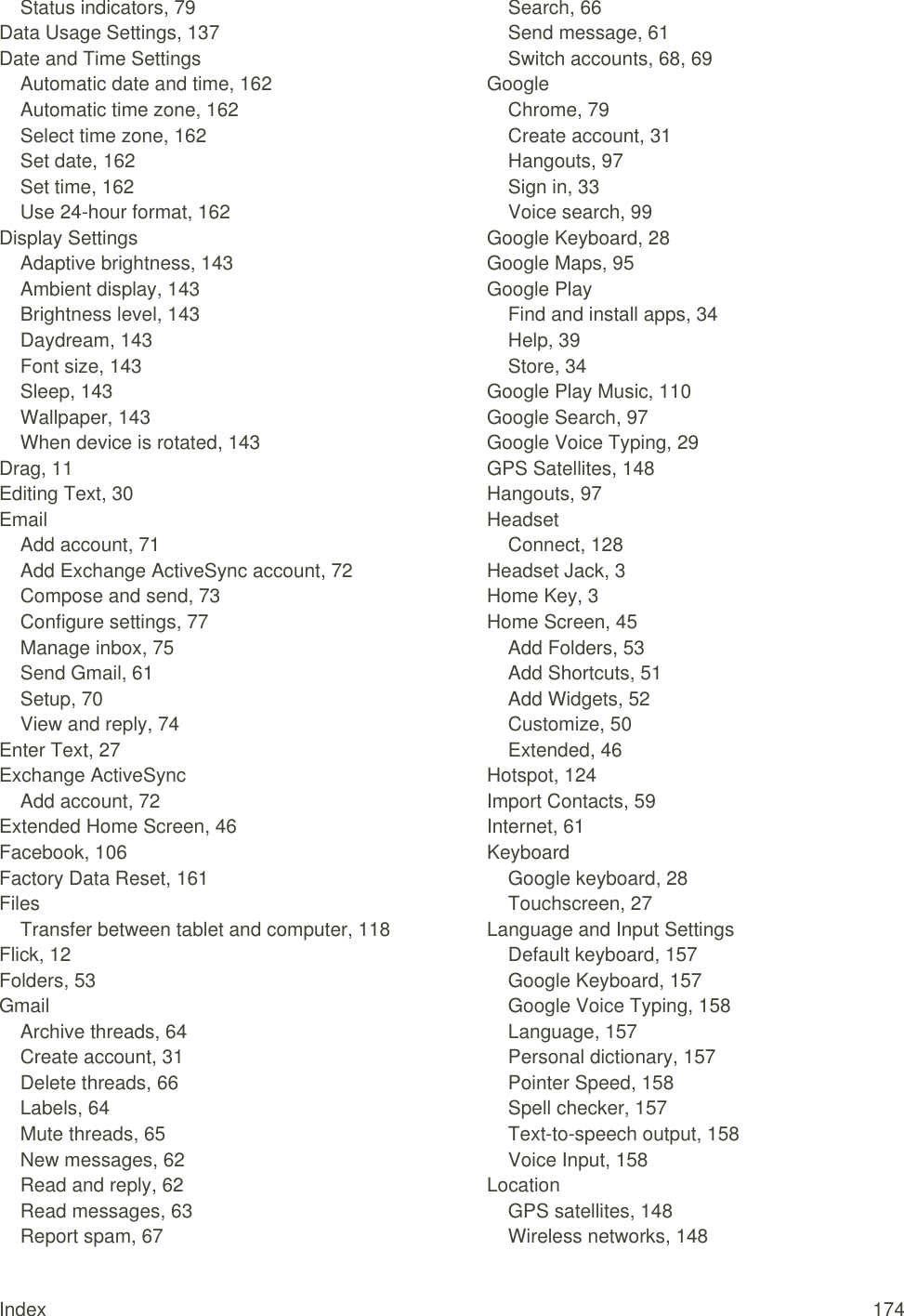 Index  174 Status indicators, 79 Data Usage Settings, 137 Date and Time Settings Automatic date and time, 162 Automatic time zone, 162 Select time zone, 162 Set date, 162 Set time, 162 Use 24-hour format, 162 Display Settings Adaptive brightness, 143 Ambient display, 143 Brightness level, 143 Daydream, 143 Font size, 143 Sleep, 143 Wallpaper, 143 When device is rotated, 143 Drag, 11 Editing Text, 30 Email Add account, 71 Add Exchange ActiveSync account, 72 Compose and send, 73 Configure settings, 77 Manage inbox, 75 Send Gmail, 61 Setup, 70 View and reply, 74 Enter Text, 27 Exchange ActiveSync Add account, 72 Extended Home Screen, 46 Facebook, 106 Factory Data Reset, 161 Files Transfer between tablet and computer, 118 Flick, 12 Folders, 53 Gmail Archive threads, 64 Create account, 31 Delete threads, 66 Labels, 64 Mute threads, 65 New messages, 62 Read and reply, 62 Read messages, 63 Report spam, 67 Search, 66 Send message, 61 Switch accounts, 68, 69 Google Chrome, 79 Create account, 31 Hangouts, 97 Sign in, 33 Voice search, 99 Google Keyboard, 28 Google Maps, 95 Google Play Find and install apps, 34 Help, 39 Store, 34 Google Play Music, 110 Google Search, 97 Google Voice Typing, 29 GPS Satellites, 148 Hangouts, 97 Headset Connect, 128 Headset Jack, 3 Home Key, 3 Home Screen, 45 Add Folders, 53 Add Shortcuts, 51 Add Widgets, 52 Customize, 50 Extended, 46 Hotspot, 124 Import Contacts, 59 Internet, 61 Keyboard Google keyboard, 28 Touchscreen, 27 Language and Input Settings Default keyboard, 157 Google Keyboard, 157 Google Voice Typing, 158 Language, 157 Personal dictionary, 157 Pointer Speed, 158 Spell checker, 157 Text-to-speech output, 158 Voice Input, 158 Location GPS satellites, 148 Wireless networks, 148 