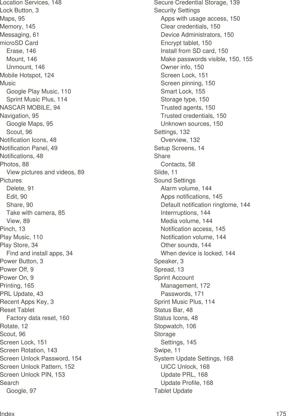 Index  175 Location Services, 148 Lock Button, 3 Maps, 95 Memory, 145 Messaging, 61 microSD Card Erase, 146 Mount, 146 Unmount, 146 Mobile Hotspot, 124 Music Google Play Music, 110 Sprint Music Plus, 114 NASCAR MOBILE, 94 Navigation, 95 Google Maps, 95 Scout, 96 Notification Icons, 48 Notification Panel, 49 Notifications, 48 Photos, 88 View pictures and videos, 89 Pictures Delete, 91 Edit, 90 Share, 90 Take with camera, 85 View, 89 Pinch, 13 Play Music, 110 Play Store, 34 Find and install apps, 34 Power Button, 3 Power Off, 9 Power On, 9 Printing, 165 PRL Update, 43 Recent Apps Key, 3 Reset Tablet Factory data reset, 160 Rotate, 12 Scout, 96 Screen Lock, 151 Screen Rotation, 143 Screen Unlock Password, 154 Screen Unlock Pattern, 152 Screen Unlock PIN, 153 Search Google, 97 Secure Credential Storage, 139 Security Settings Apps with usage access, 150 Clear credentials, 150 Device Administrators, 150 Encrypt tablet, 150 Install from SD card, 150 Make passwords visible, 150, 155 Owner info, 150 Screen Lock, 151 Screen pinning, 150 Smart Lock, 155 Storage type, 150 Trusted agents, 150 Trusted credentials, 150 Unknown sources, 150 Settings, 132 Overview, 132 Setup Screens, 14 Share Contacts, 58 Slide, 11 Sound Settings Alarm volume, 144 Apps notifications, 145 Default notification ringtome, 144 Interrruptions, 144 Media volume, 144 Notification access, 145 Notification volume, 144 Other sounds, 144 When device is locked, 144 Speaker, 3 Spread, 13 Sprint Account Management, 172 Passwords, 171 Sprint Music Plus, 114 Status Bar, 48 Status Icons, 48 Stopwatch, 106 Storage Settings, 145 Swipe, 11 System Update Settings, 168 UICC Unlock, 168 Update PRL, 168 Update Profile, 168 Tablet Update 