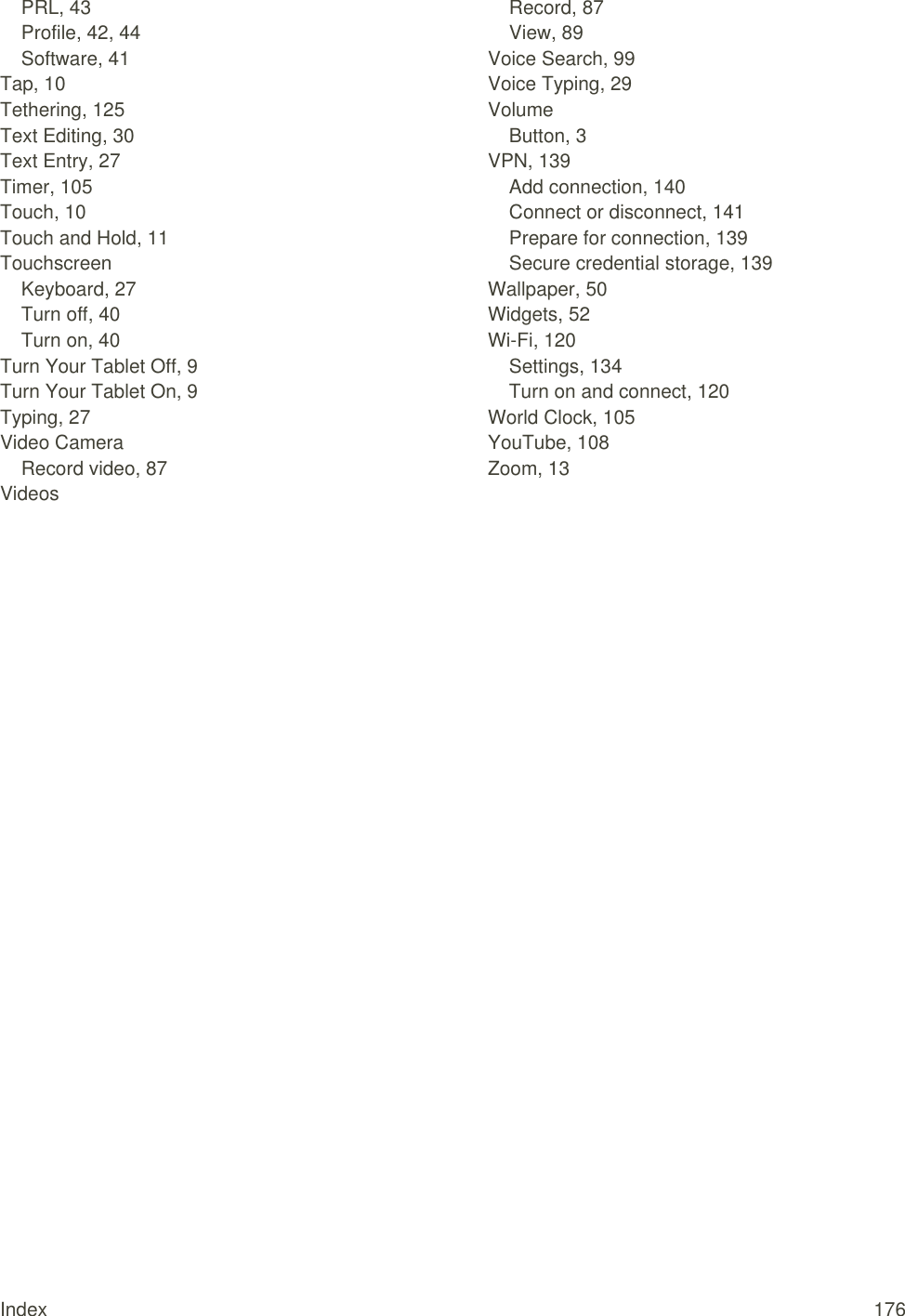 Index  176 PRL, 43 Profile, 42, 44 Software, 41 Tap, 10 Tethering, 125 Text Editing, 30 Text Entry, 27 Timer, 105 Touch, 10 Touch and Hold, 11 Touchscreen Keyboard, 27 Turn off, 40 Turn on, 40 Turn Your Tablet Off, 9 Turn Your Tablet On, 9 Typing, 27 Video Camera Record video, 87 Videos Record, 87 View, 89 Voice Search, 99 Voice Typing, 29 Volume Button, 3 VPN, 139 Add connection, 140 Connect or disconnect, 141 Prepare for connection, 139 Secure credential storage, 139 Wallpaper, 50 Widgets, 52 Wi-Fi, 120 Settings, 134 Turn on and connect, 120 World Clock, 105 YouTube, 108 Zoom, 13  