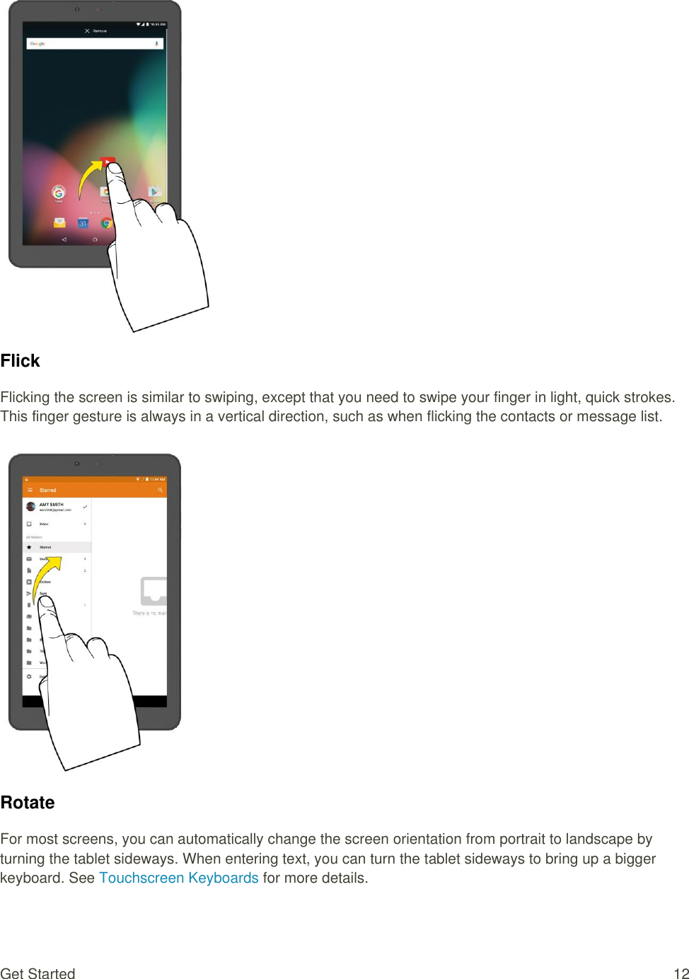 Get Started  12   Flick Flicking the screen is similar to swiping, except that you need to swipe your finger in light, quick strokes. This finger gesture is always in a vertical direction, such as when flicking the contacts or message list.   Rotate For most screens, you can automatically change the screen orientation from portrait to landscape by turning the tablet sideways. When entering text, you can turn the tablet sideways to bring up a bigger keyboard. See Touchscreen Keyboards for more details. 