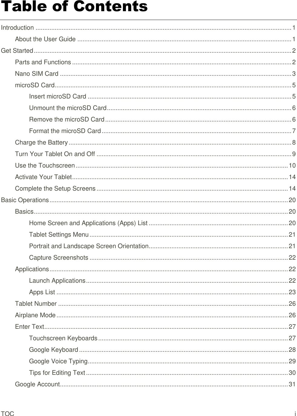 TOC  i Table of Contents Introduction ................................................................................................................................................... 1 About the User Guide ........................................................................................................................... 1 Get Started .................................................................................................................................................... 2 Parts and Functions .............................................................................................................................. 2 Nano SIM Card ..................................................................................................................................... 3 microSD Card ........................................................................................................................................ 5 Insert microSD Card ..................................................................................................................... 5 Unmount the microSD Card .......................................................................................................... 6 Remove the microSD Card ........................................................................................................... 6 Format the microSD Card ............................................................................................................. 7 Charge the Battery ................................................................................................................................ 8 Turn Your Tablet On and Off ................................................................................................................ 9 Use the Touchscreen .......................................................................................................................... 10 Activate Your Tablet ............................................................................................................................ 14 Complete the Setup Screens .............................................................................................................. 14 Basic Operations ......................................................................................................................................... 20 Basics .................................................................................................................................................. 20 Home Screen and Applications (Apps) List ................................................................................ 20 Tablet Settings Menu .................................................................................................................. 21 Portrait and Landscape Screen Orientation ................................................................................ 21 Capture Screenshots .................................................................................................................. 22 Applications ......................................................................................................................................... 22 Launch Applications .................................................................................................................... 22 Apps List ..................................................................................................................................... 23 Tablet Number .................................................................................................................................... 26 Airplane Mode ..................................................................................................................................... 26 Enter Text ............................................................................................................................................ 27 Touchscreen Keyboards ............................................................................................................. 27 Google Keyboard ........................................................................................................................ 28 Google Voice Typing ................................................................................................................... 29 Tips for Editing Text .................................................................................................................... 30 Google Account ................................................................................................................................... 31 