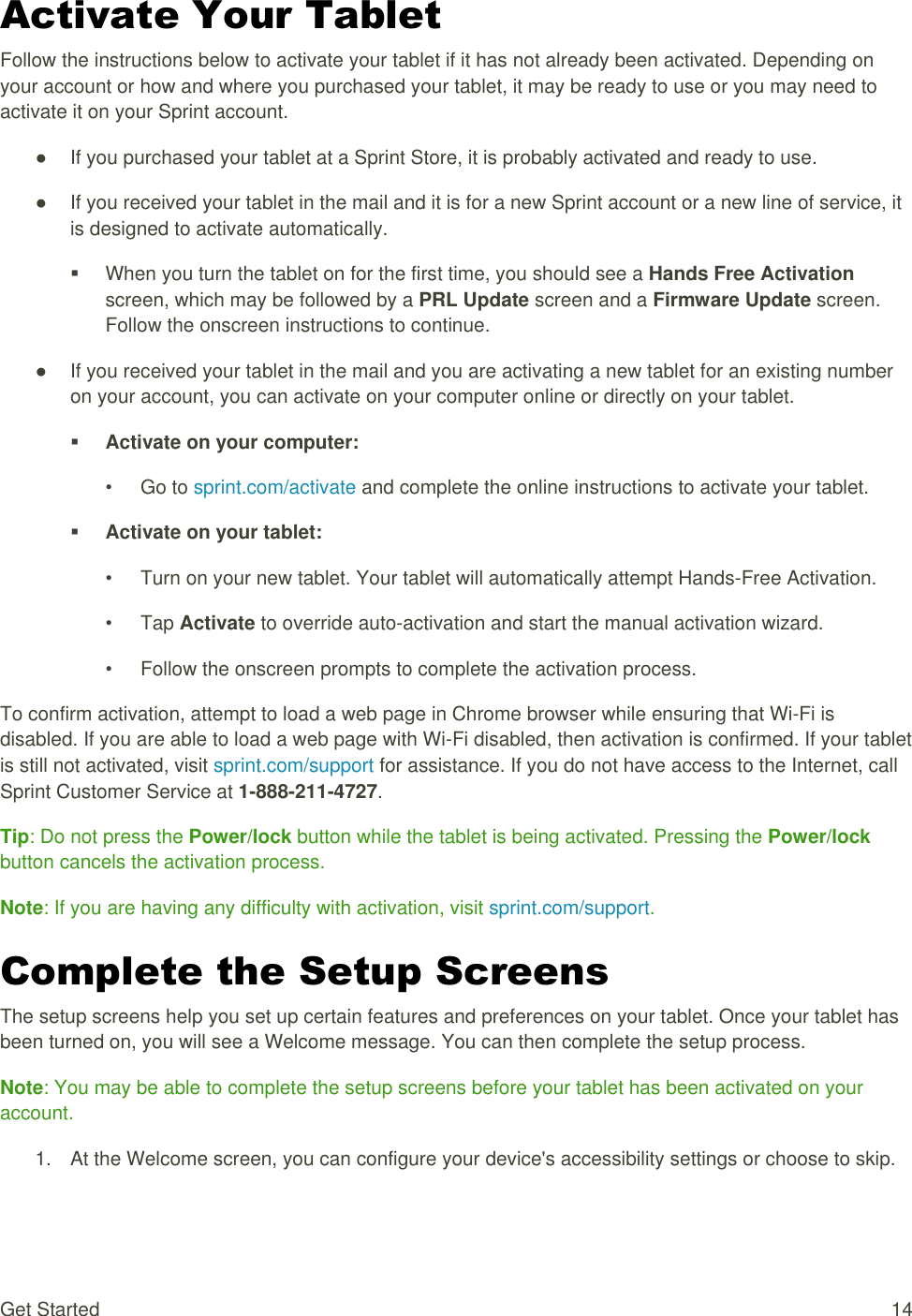 Get Started  14 Activate Your Tablet Follow the instructions below to activate your tablet if it has not already been activated. Depending on your account or how and where you purchased your tablet, it may be ready to use or you may need to activate it on your Sprint account. ●  If you purchased your tablet at a Sprint Store, it is probably activated and ready to use. ●  If you received your tablet in the mail and it is for a new Sprint account or a new line of service, it is designed to activate automatically.   When you turn the tablet on for the first time, you should see a Hands Free Activation screen, which may be followed by a PRL Update screen and a Firmware Update screen. Follow the onscreen instructions to continue. ●  If you received your tablet in the mail and you are activating a new tablet for an existing number on your account, you can activate on your computer online or directly on your tablet.  Activate on your computer: •  Go to sprint.com/activate and complete the online instructions to activate your tablet.  Activate on your tablet: •  Turn on your new tablet. Your tablet will automatically attempt Hands-Free Activation. •  Tap Activate to override auto-activation and start the manual activation wizard. •  Follow the onscreen prompts to complete the activation process. To confirm activation, attempt to load a web page in Chrome browser while ensuring that Wi-Fi is disabled. If you are able to load a web page with Wi-Fi disabled, then activation is confirmed. If your tablet is still not activated, visit sprint.com/support for assistance. If you do not have access to the Internet, call Sprint Customer Service at 1-888-211-4727. Tip: Do not press the Power/lock button while the tablet is being activated. Pressing the Power/lock button cancels the activation process. Note: If you are having any difficulty with activation, visit sprint.com/support. Complete the Setup Screens The setup screens help you set up certain features and preferences on your tablet. Once your tablet has been turned on, you will see a Welcome message. You can then complete the setup process. Note: You may be able to complete the setup screens before your tablet has been activated on your account. 1.  At the Welcome screen, you can configure your device&apos;s accessibility settings or choose to skip. 