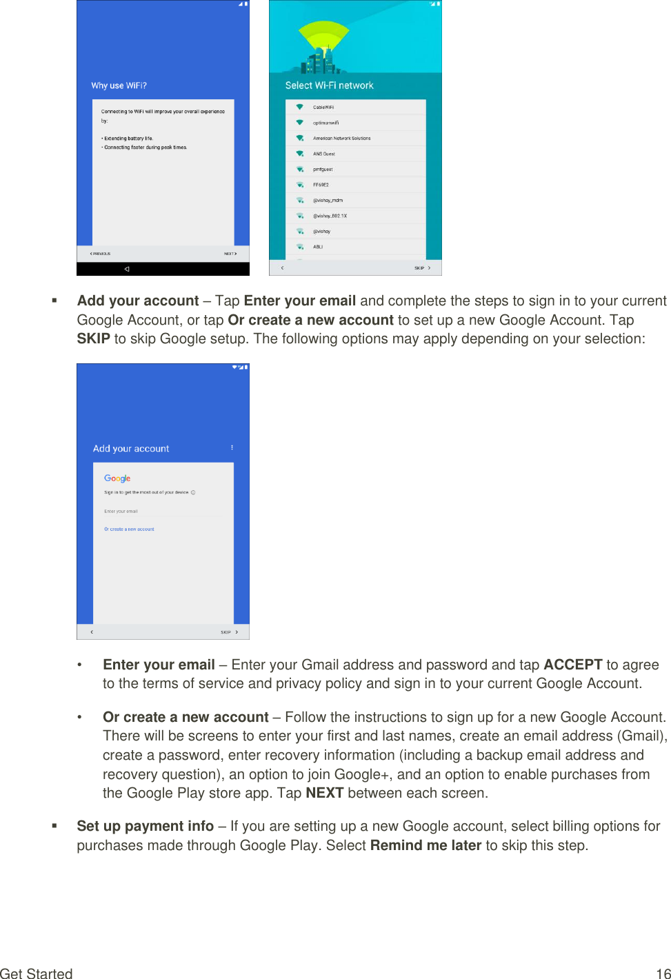 Get Started  16         Add your account – Tap Enter your email and complete the steps to sign in to your current Google Account, or tap Or create a new account to set up a new Google Account. Tap SKIP to skip Google setup. The following options may apply depending on your selection:  • Enter your email – Enter your Gmail address and password and tap ACCEPT to agree to the terms of service and privacy policy and sign in to your current Google Account. • Or create a new account – Follow the instructions to sign up for a new Google Account. There will be screens to enter your first and last names, create an email address (Gmail), create a password, enter recovery information (including a backup email address and recovery question), an option to join Google+, and an option to enable purchases from the Google Play store app. Tap NEXT between each screen.  Set up payment info – If you are setting up a new Google account, select billing options for purchases made through Google Play. Select Remind me later to skip this step. 