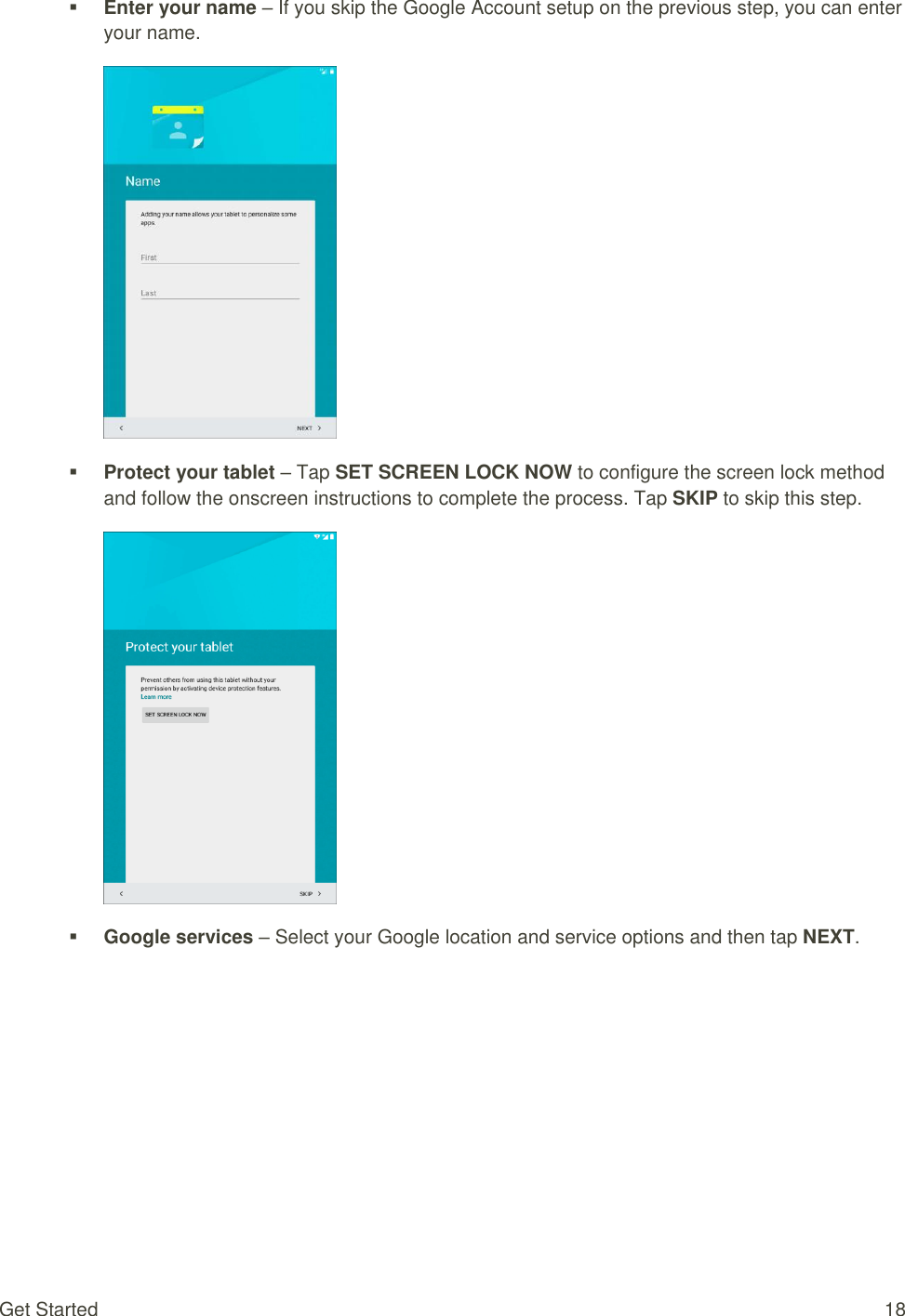 Get Started  18  Enter your name – If you skip the Google Account setup on the previous step, you can enter your name.   Protect your tablet – Tap SET SCREEN LOCK NOW to configure the screen lock method and follow the onscreen instructions to complete the process. Tap SKIP to skip this step.   Google services – Select your Google location and service options and then tap NEXT. 