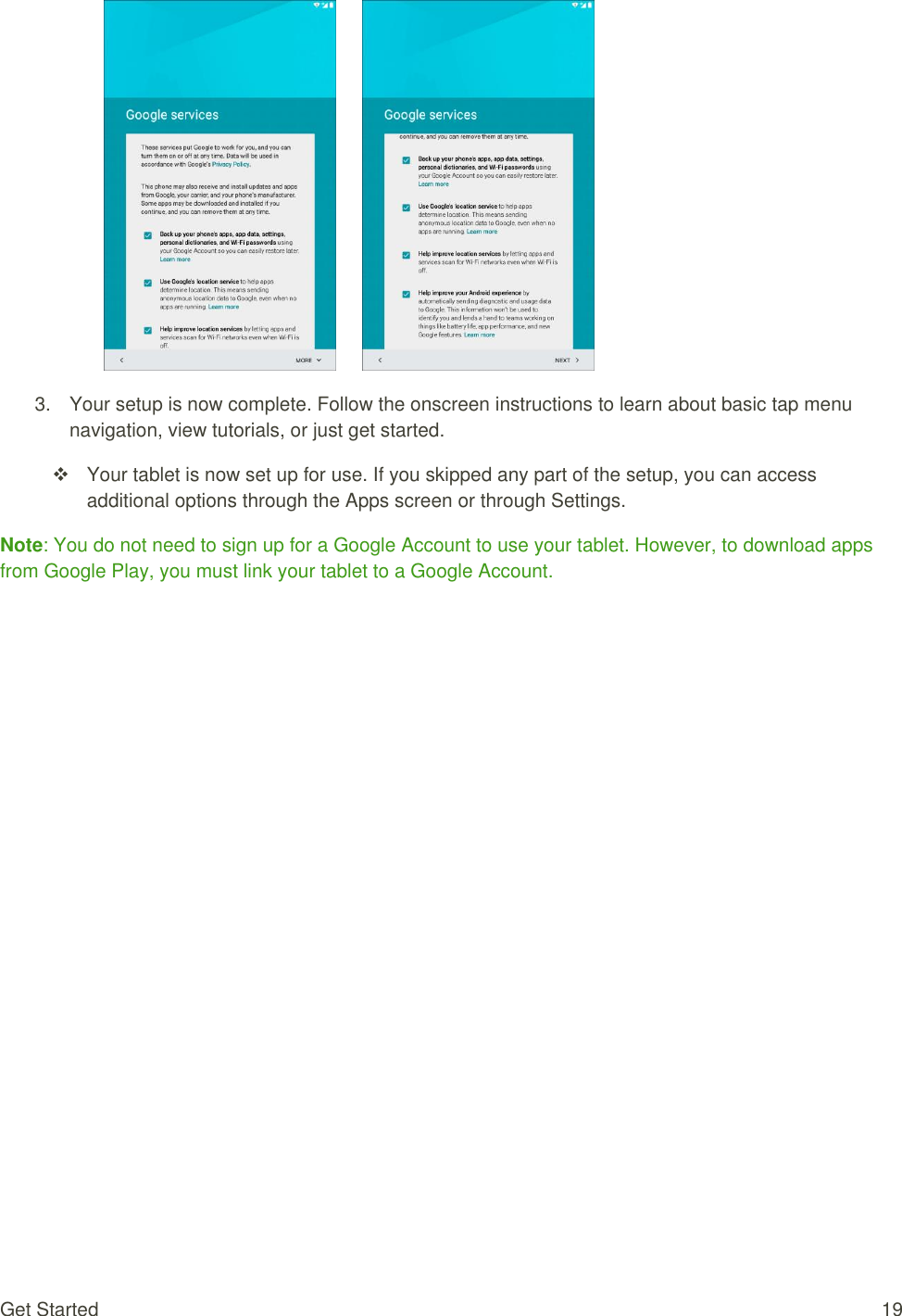 Get Started  19        3.  Your setup is now complete. Follow the onscreen instructions to learn about basic tap menu navigation, view tutorials, or just get started.    Your tablet is now set up for use. If you skipped any part of the setup, you can access additional options through the Apps screen or through Settings. Note: You do not need to sign up for a Google Account to use your tablet. However, to download apps from Google Play, you must link your tablet to a Google Account. 