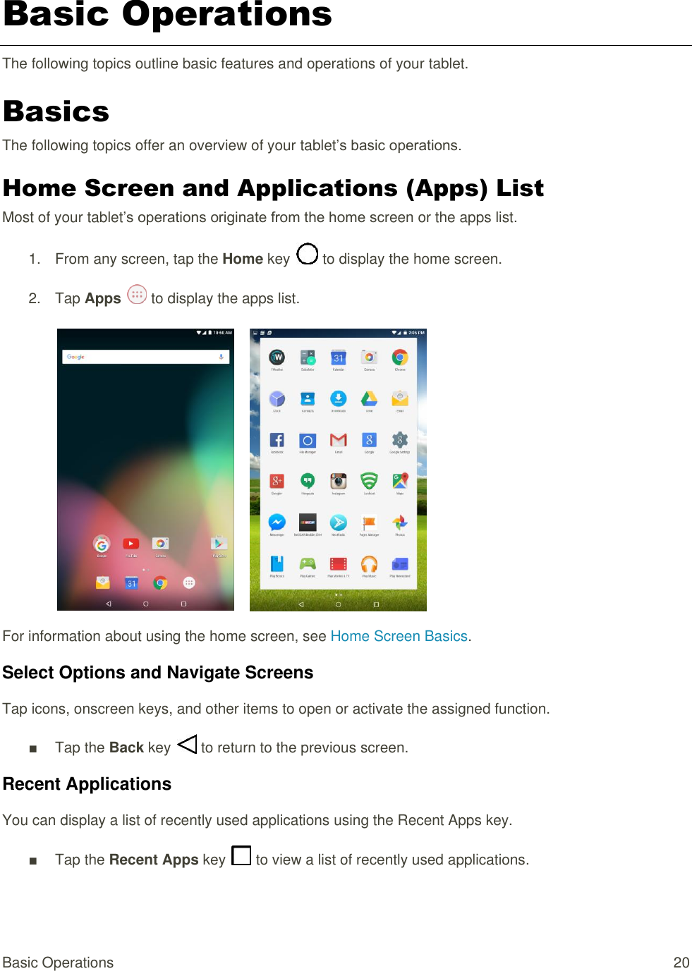 Basic Operations  20 Basic Operations The following topics outline basic features and operations of your tablet. Basics The following topics offer an overview of your tablet’s basic operations. Home Screen and Applications (Apps) List Most of your tablet’s operations originate from the home screen or the apps list. 1.  From any screen, tap the Home key   to display the home screen. 2.  Tap Apps   to display the apps list.        For information about using the home screen, see Home Screen Basics. Select Options and Navigate Screens Tap icons, onscreen keys, and other items to open or activate the assigned function. ■  Tap the Back key   to return to the previous screen. Recent Applications You can display a list of recently used applications using the Recent Apps key. ■  Tap the Recent Apps key   to view a list of recently used applications. 