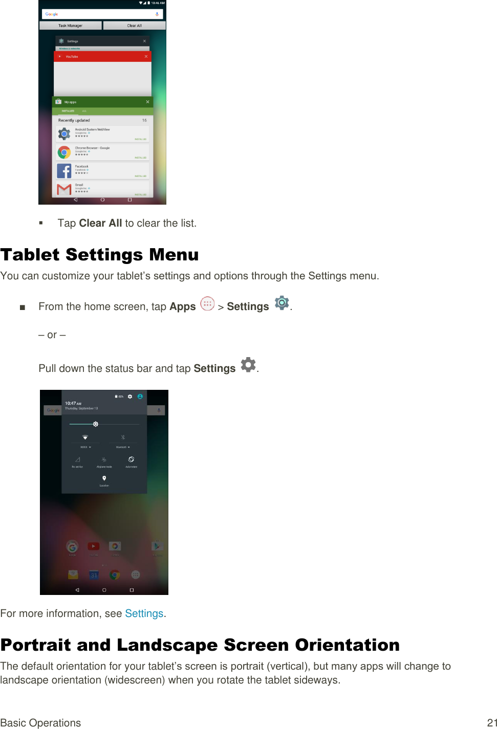 Basic Operations  21    Tap Clear All to clear the list. Tablet Settings Menu You can customize your tablet’s settings and options through the Settings menu. ■  From the home screen, tap Apps   &gt; Settings  .  – or –  Pull down the status bar and tap Settings  .   For more information, see Settings. Portrait and Landscape Screen Orientation The default orientation for your tablet’s screen is portrait (vertical), but many apps will change to landscape orientation (widescreen) when you rotate the tablet sideways. 