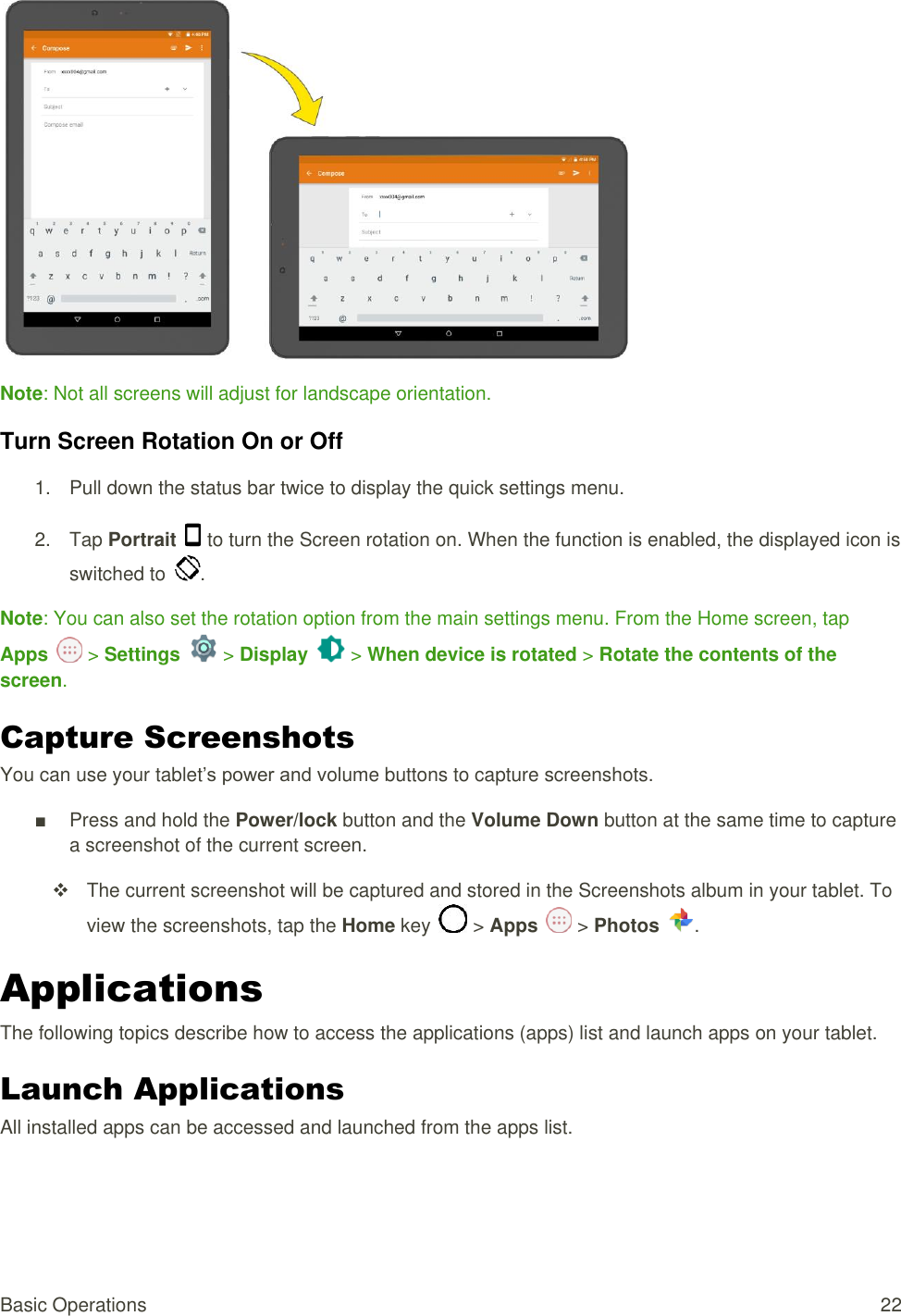 Basic Operations  22  Note: Not all screens will adjust for landscape orientation. Turn Screen Rotation On or Off  1.  Pull down the status bar twice to display the quick settings menu.  2.  Tap Portrait   to turn the Screen rotation on. When the function is enabled, the displayed icon is switched to  .  Note: You can also set the rotation option from the main settings menu. From the Home screen, tap Apps   &gt; Settings   &gt; Display   &gt; When device is rotated &gt; Rotate the contents of the screen. Capture Screenshots You can use your tablet’s power and volume buttons to capture screenshots. ■  Press and hold the Power/lock button and the Volume Down button at the same time to capture a screenshot of the current screen.   The current screenshot will be captured and stored in the Screenshots album in your tablet. To view the screenshots, tap the Home key   &gt; Apps   &gt; Photos  . Applications The following topics describe how to access the applications (apps) list and launch apps on your tablet. Launch Applications All installed apps can be accessed and launched from the apps list. 