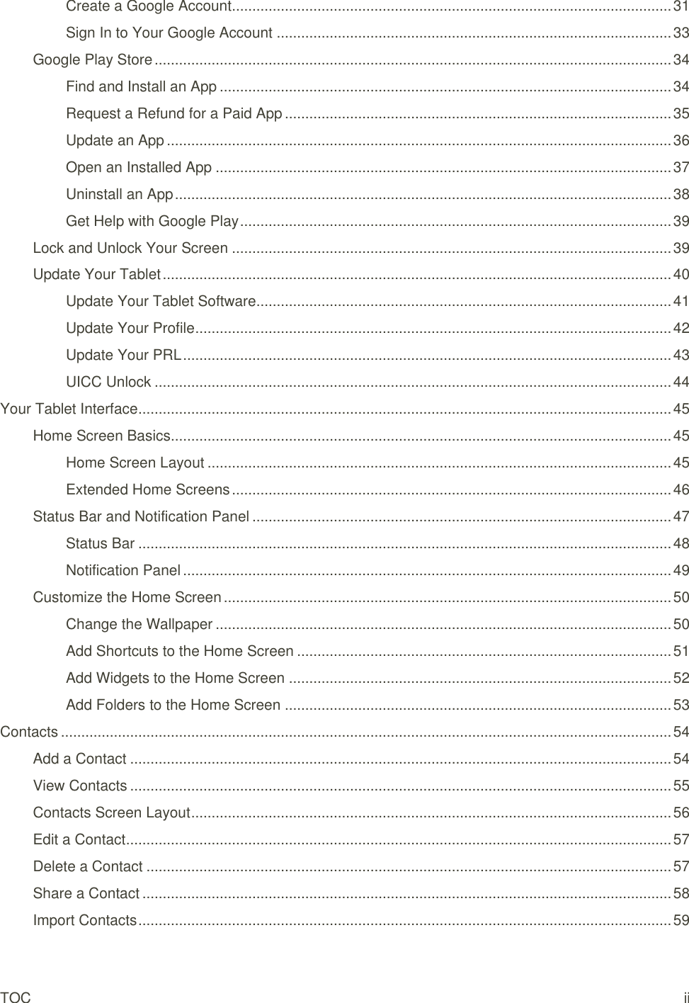TOC ii Create a Google Account ............................................................................................................ 31 Sign In to Your Google Account ................................................................................................. 33 Google Play Store ............................................................................................................................... 34 Find and Install an App ............................................................................................................... 34 Request a Refund for a Paid App ............................................................................................... 35 Update an App ............................................................................................................................ 36 Open an Installed App ................................................................................................................ 37 Uninstall an App .......................................................................................................................... 38 Get Help with Google Play .......................................................................................................... 39 Lock and Unlock Your Screen ............................................................................................................ 39 Update Your Tablet ............................................................................................................................. 40 Update Your Tablet Software ...................................................................................................... 41 Update Your Profile ..................................................................................................................... 42 Update Your PRL ........................................................................................................................ 43 UICC Unlock ............................................................................................................................... 44 Your Tablet Interface ................................................................................................................................... 45 Home Screen Basics........................................................................................................................... 45 Home Screen Layout .................................................................................................................. 45 Extended Home Screens ............................................................................................................ 46 Status Bar and Notification Panel ....................................................................................................... 47 Status Bar ................................................................................................................................... 48 Notification Panel ........................................................................................................................ 49 Customize the Home Screen .............................................................................................................. 50 Change the Wallpaper ................................................................................................................ 50 Add Shortcuts to the Home Screen ............................................................................................ 51 Add Widgets to the Home Screen .............................................................................................. 52 Add Folders to the Home Screen ............................................................................................... 53 Contacts ...................................................................................................................................................... 54 Add a Contact ..................................................................................................................................... 54 View Contacts ..................................................................................................................................... 55 Contacts Screen Layout ...................................................................................................................... 56 Edit a Contact ...................................................................................................................................... 57 Delete a Contact ................................................................................................................................. 57 Share a Contact .................................................................................................................................. 58 Import Contacts ................................................................................................................................... 59 