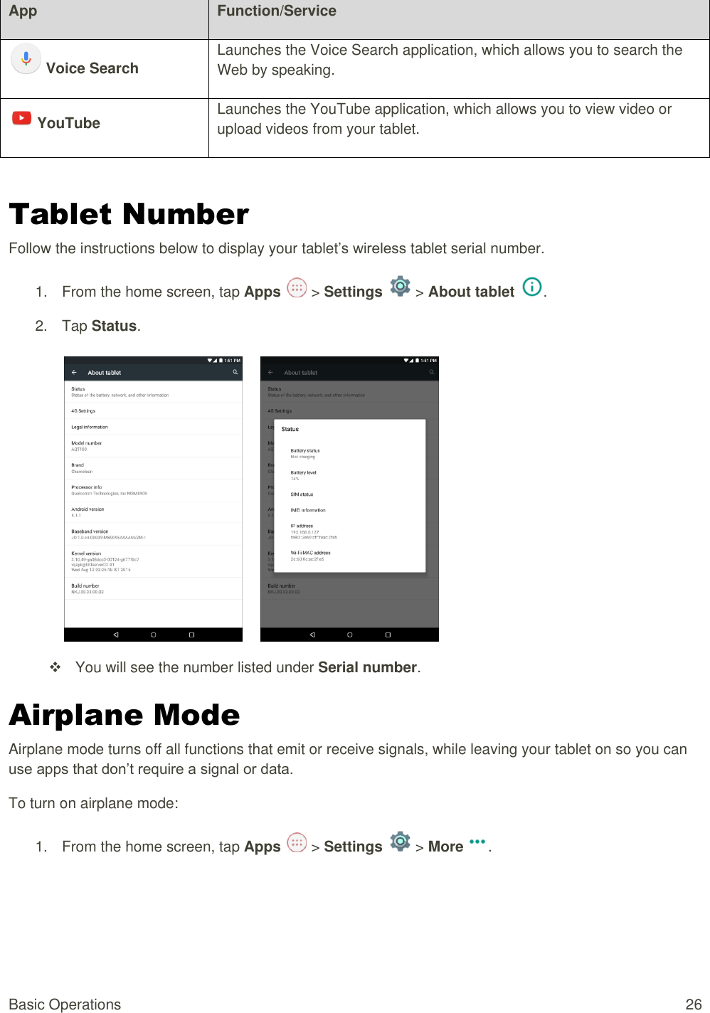 Basic Operations  26 App Function/Service  Voice Search Launches the Voice Search application, which allows you to search the Web by speaking.     YouTube Launches the YouTube application, which allows you to view video or upload videos from your tablet.     Tablet Number Follow the instructions below to display your tablet’s wireless tablet serial number. 1.  From the home screen, tap Apps   &gt; Settings   &gt; About tablet  . 2.  Tap Status.          You will see the number listed under Serial number. Airplane Mode Airplane mode turns off all functions that emit or receive signals, while leaving your tablet on so you can use apps that don’t require a signal or data. To turn on airplane mode: 1.  From the home screen, tap Apps   &gt; Settings   &gt; More . 