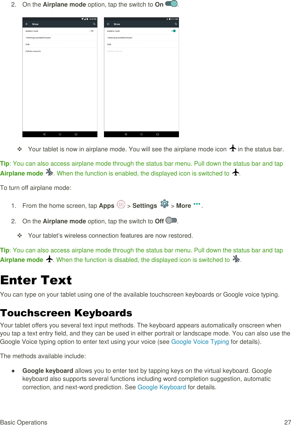 Basic Operations  27 2.  On the Airplane mode option, tap the switch to On .          Your tablet is now in airplane mode. You will see the airplane mode icon   in the status bar. Tip: You can also access airplane mode through the status bar menu. Pull down the status bar and tap Airplane mode  . When the function is enabled, the displayed icon is switched to  . To turn off airplane mode: 1.  From the home screen, tap Apps   &gt; Settings   &gt; More . 2.  On the Airplane mode option, tap the switch to Off  .    Your tablet’s wireless connection features are now restored. Tip: You can also access airplane mode through the status bar menu. Pull down the status bar and tap Airplane mode  . When the function is disabled, the displayed icon is switched to  . Enter Text  You can type on your tablet using one of the available touchscreen keyboards or Google voice typing. Touchscreen Keyboards  Your tablet offers you several text input methods. The keyboard appears automatically onscreen when you tap a text entry field, and they can be used in either portrait or landscape mode. You can also use the Google Voice typing option to enter text using your voice (see Google Voice Typing for details). The methods available include: ● Google keyboard allows you to enter text by tapping keys on the virtual keyboard. Google keyboard also supports several functions including word completion suggestion, automatic correction, and next-word prediction. See Google Keyboard for details. 