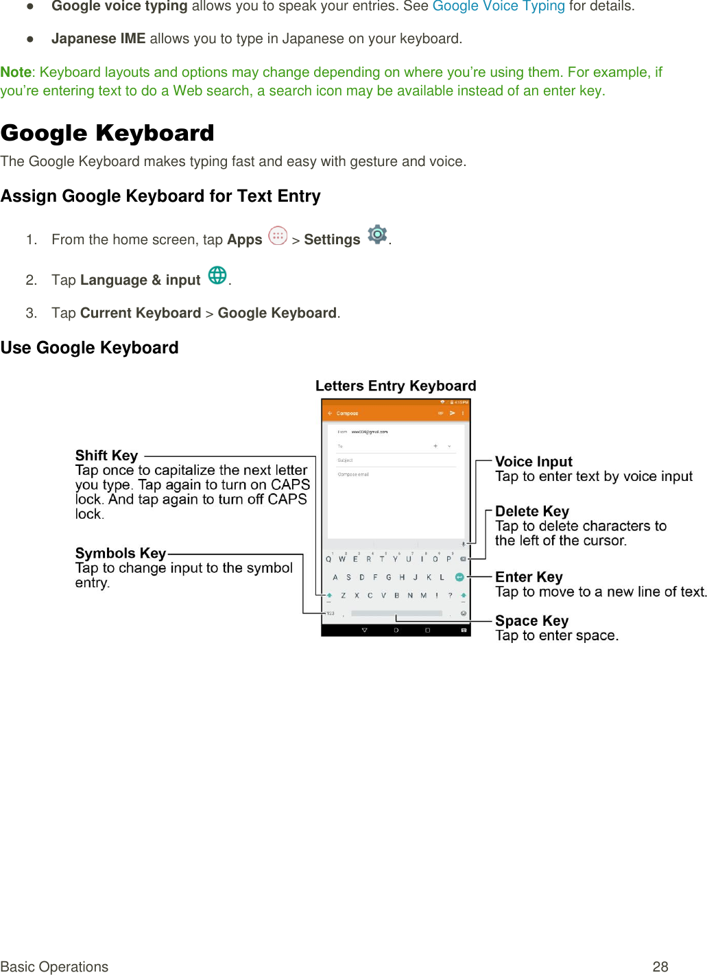 Basic Operations  28 ● Google voice typing allows you to speak your entries. See Google Voice Typing for details. ● Japanese IME allows you to type in Japanese on your keyboard. Note: Keyboard layouts and options may change depending on where you’re using them. For example, if you’re entering text to do a Web search, a search icon may be available instead of an enter key. Google Keyboard   The Google Keyboard makes typing fast and easy with gesture and voice. Assign Google Keyboard for Text Entry 1.  From the home screen, tap Apps   &gt; Settings  .  2.  Tap Language &amp; input .  3.  Tap Current Keyboard &gt; Google Keyboard.  Use Google Keyboard  