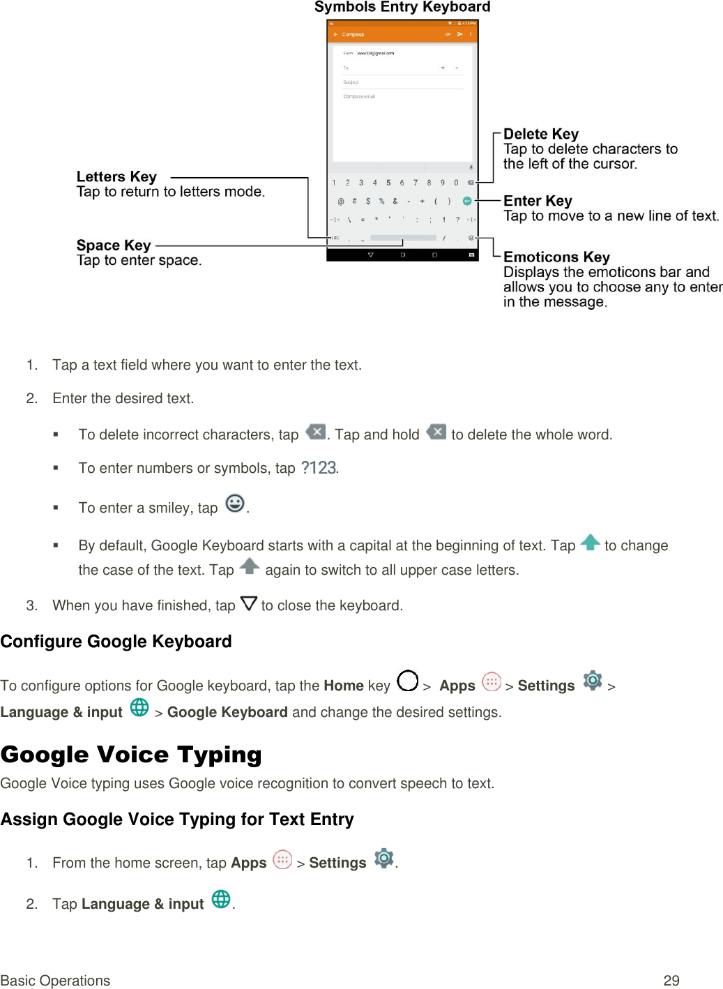 Basic Operations  29  1.  Tap a text field where you want to enter the text.  2.  Enter the desired text.   To delete incorrect characters, tap  . Tap and hold   to delete the whole word.   To enter numbers or symbols, tap  .   To enter a smiley, tap  .   By default, Google Keyboard starts with a capital at the beginning of text. Tap   to change the case of the text. Tap   again to switch to all upper case letters. 3.  When you have finished, tap   to close the keyboard.  Configure Google Keyboard  To configure options for Google keyboard, tap the Home key   &gt;  Apps   &gt; Settings   &gt; Language &amp; input   &gt; Google Keyboard and change the desired settings.  Google Voice Typing  Google Voice typing uses Google voice recognition to convert speech to text. Assign Google Voice Typing for Text Entry 1.  From the home screen, tap Apps   &gt; Settings  .  2.  Tap Language &amp; input .  