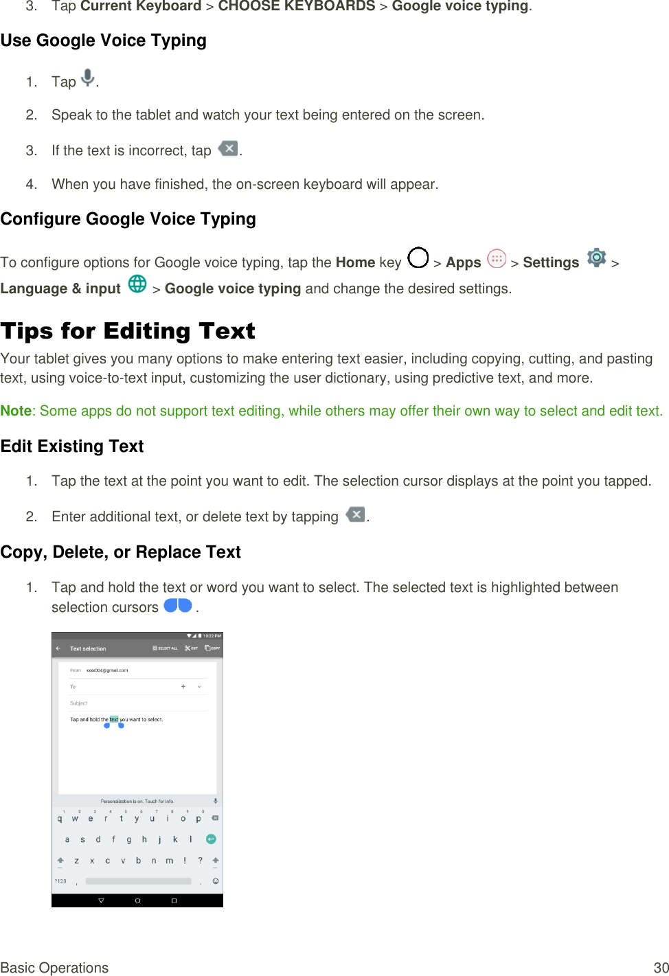 Basic Operations  30 3.  Tap Current Keyboard &gt; CHOOSE KEYBOARDS &gt; Google voice typing.  Use Google Voice Typing 1.  Tap  . 2.  Speak to the tablet and watch your text being entered on the screen.  3.  If the text is incorrect, tap  . 4.  When you have finished, the on-screen keyboard will appear.  Configure Google Voice Typing  To configure options for Google voice typing, tap the Home key   &gt; Apps   &gt; Settings   &gt; Language &amp; input   &gt; Google voice typing and change the desired settings.  Tips for Editing Text  Your tablet gives you many options to make entering text easier, including copying, cutting, and pasting text, using voice-to-text input, customizing the user dictionary, using predictive text, and more. Note: Some apps do not support text editing, while others may offer their own way to select and edit text. Edit Existing Text  1.  Tap the text at the point you want to edit. The selection cursor displays at the point you tapped. 2.  Enter additional text, or delete text by tapping  . Copy, Delete, or Replace Text  1.  Tap and hold the text or word you want to select. The selected text is highlighted between selection cursors   .   