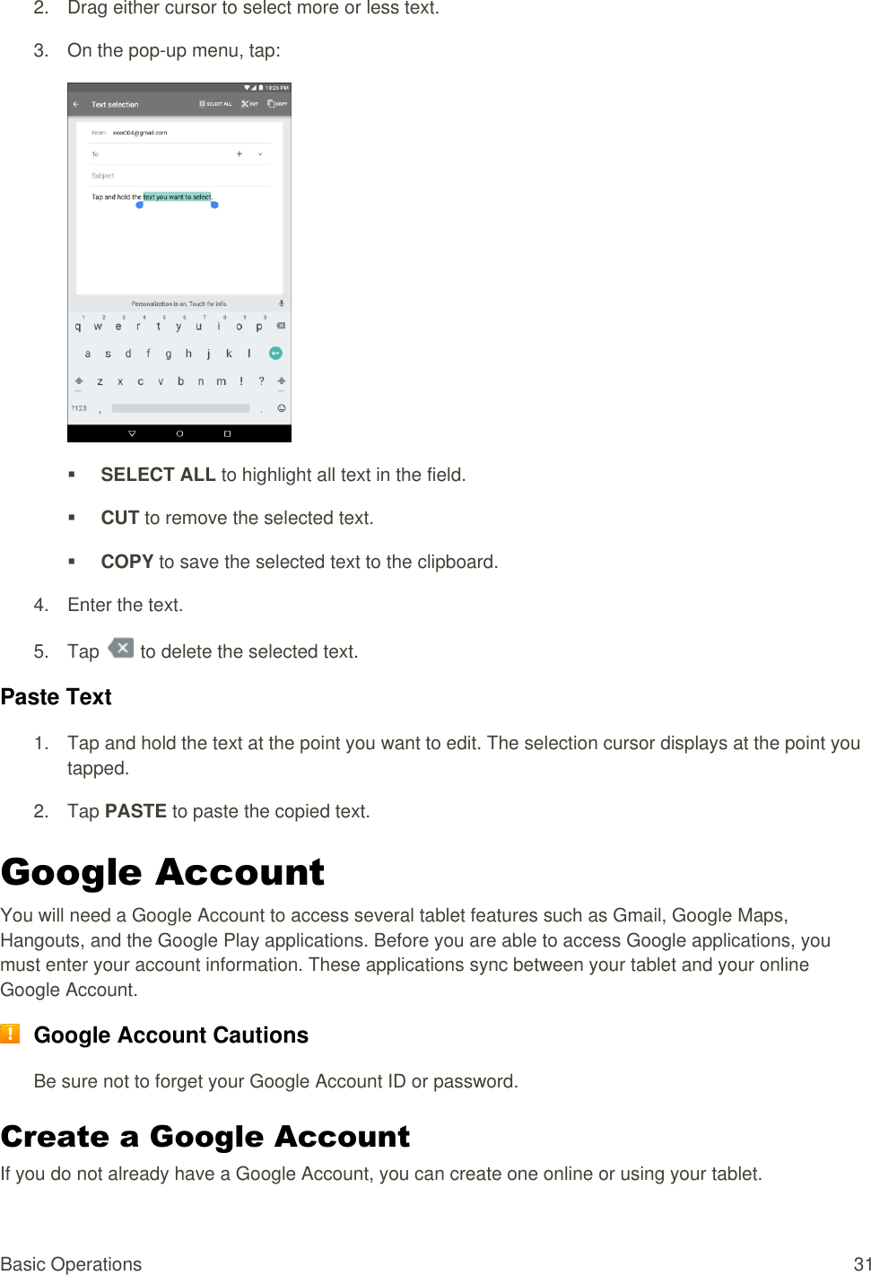 Basic Operations  31 2.  Drag either cursor to select more or less text.  3.  On the pop-up menu, tap:    SELECT ALL to highlight all text in the field.   CUT to remove the selected text.   COPY to save the selected text to the clipboard.  4.  Enter the text. 5.  Tap   to delete the selected text. Paste Text  1.  Tap and hold the text at the point you want to edit. The selection cursor displays at the point you tapped.  2.  Tap PASTE to paste the copied text. Google Account You will need a Google Account to access several tablet features such as Gmail, Google Maps, Hangouts, and the Google Play applications. Before you are able to access Google applications, you must enter your account information. These applications sync between your tablet and your online Google Account.  Google Account Cautions Be sure not to forget your Google Account ID or password. Create a Google Account If you do not already have a Google Account, you can create one online or using your tablet. 