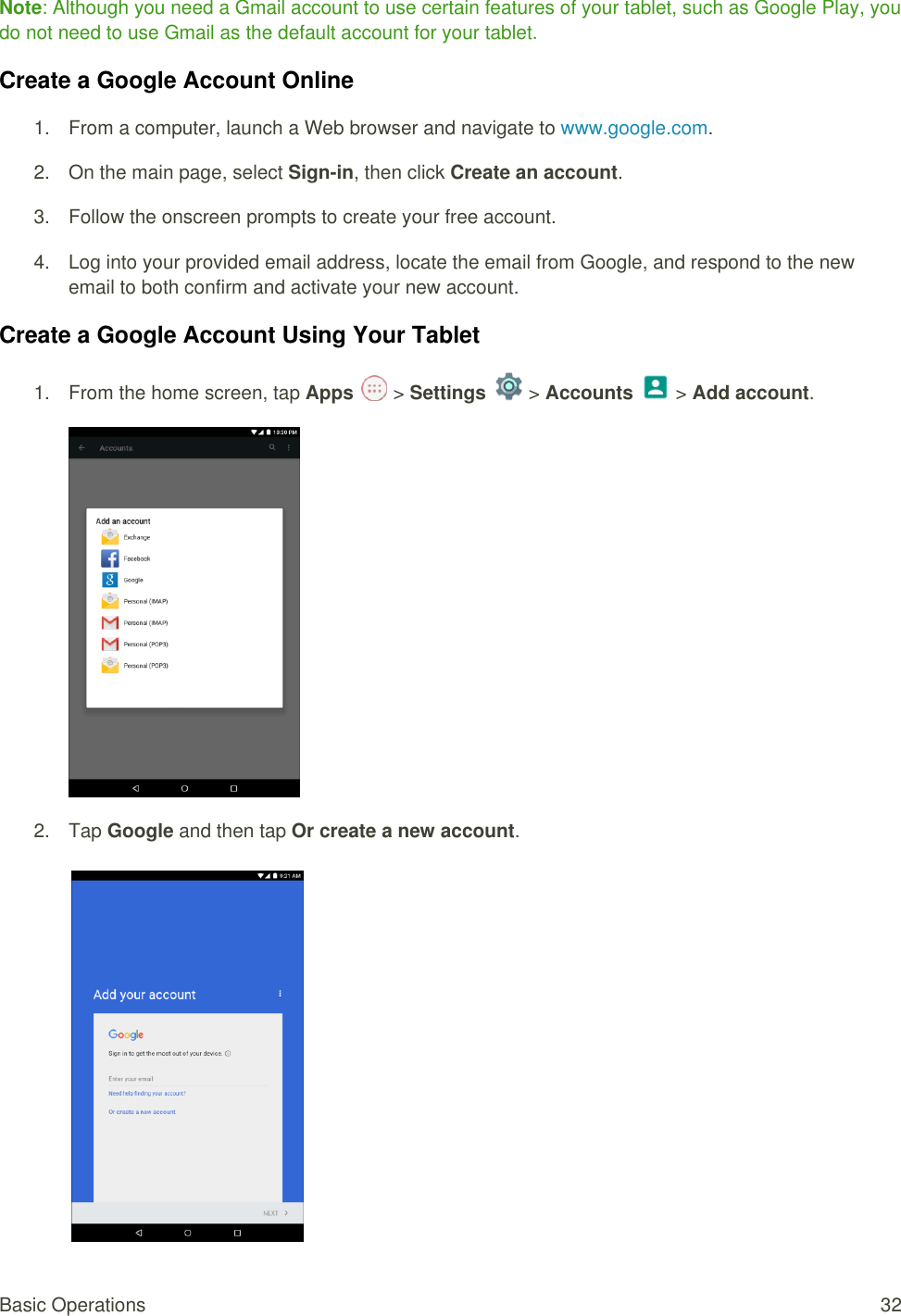 Basic Operations  32 Note: Although you need a Gmail account to use certain features of your tablet, such as Google Play, you do not need to use Gmail as the default account for your tablet. Create a Google Account Online 1.  From a computer, launch a Web browser and navigate to www.google.com. 2.  On the main page, select Sign-in, then click Create an account. 3.  Follow the onscreen prompts to create your free account. 4. Log into your provided email address, locate the email from Google, and respond to the new  email to both confirm and activate your new account. Create a Google Account Using Your Tablet 1.  From the home screen, tap Apps   &gt; Settings   &gt; Accounts   &gt; Add account.  2.  Tap Google and then tap Or create a new account.     