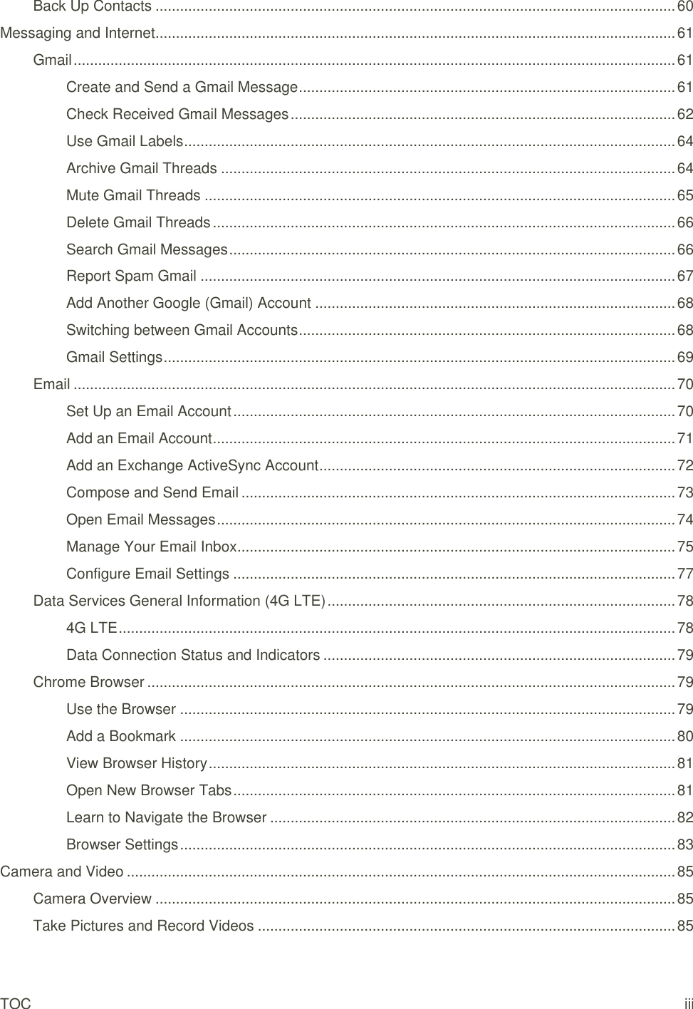 TOC iii Back Up Contacts ............................................................................................................................... 60 Messaging and Internet ............................................................................................................................... 61 Gmail ................................................................................................................................................... 61 Create and Send a Gmail Message ............................................................................................ 61 Check Received Gmail Messages .............................................................................................. 62 Use Gmail Labels ........................................................................................................................ 64 Archive Gmail Threads ............................................................................................................... 64 Mute Gmail Threads ................................................................................................................... 65 Delete Gmail Threads ................................................................................................................. 66 Search Gmail Messages ............................................................................................................. 66 Report Spam Gmail .................................................................................................................... 67 Add Another Google (Gmail) Account ........................................................................................ 68 Switching between Gmail Accounts ............................................................................................ 68 Gmail Settings ............................................................................................................................. 69 Email ................................................................................................................................................... 70 Set Up an Email Account ............................................................................................................ 70 Add an Email Account ................................................................................................................. 71 Add an Exchange ActiveSync Account ....................................................................................... 72 Compose and Send Email .......................................................................................................... 73 Open Email Messages ................................................................................................................ 74 Manage Your Email Inbox ........................................................................................................... 75 Configure Email Settings ............................................................................................................ 77 Data Services General Information (4G LTE) ..................................................................................... 78 4G LTE ........................................................................................................................................ 78 Data Connection Status and Indicators ...................................................................................... 79 Chrome Browser ................................................................................................................................. 79 Use the Browser ......................................................................................................................... 79 Add a Bookmark ......................................................................................................................... 80 View Browser History .................................................................................................................. 81 Open New Browser Tabs ............................................................................................................ 81 Learn to Navigate the Browser ................................................................................................... 82 Browser Settings ......................................................................................................................... 83 Camera and Video ...................................................................................................................................... 85 Camera Overview ............................................................................................................................... 85 Take Pictures and Record Videos ...................................................................................................... 85 