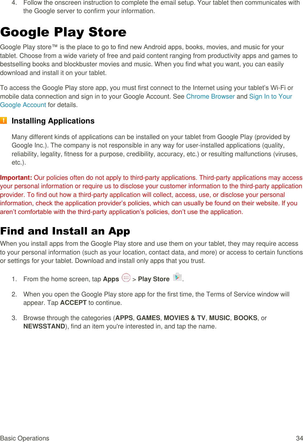 Basic Operations  34 4.  Follow the onscreen instruction to complete the email setup. Your tablet then communicates with the Google server to confirm your information. Google Play Store  Google Play store™ is the place to go to find new Android apps, books, movies, and music for your tablet. Choose from a wide variety of free and paid content ranging from productivity apps and games to bestselling books and blockbuster movies and music. When you find what you want, you can easily download and install it on your tablet. To access the Google Play store app, you must first connect to the Internet using your tablet’s Wi-Fi or mobile data connection and sign in to your Google Account. See Chrome Browser and Sign In to Your Google Account for details.  Installing Applications Many different kinds of applications can be installed on your tablet from Google Play (provided by Google Inc.). The company is not responsible in any way for user-installed applications (quality, reliability, legality, fitness for a purpose, credibility, accuracy, etc.) or resulting malfunctions (viruses, etc.). Important: Our policies often do not apply to third-party applications. Third-party applications may access your personal information or require us to disclose your customer information to the third-party application provider. To find out how a third-party application will collect, access, use, or disclose your personal information, check the application provider’s policies, which can usually be found on their website. If you aren’t comfortable with the third-party application’s policies, don’t use the application. Find and Install an App When you install apps from the Google Play store and use them on your tablet, they may require access to your personal information (such as your location, contact data, and more) or access to certain functions or settings for your tablet. Download and install only apps that you trust. 1.  From the home screen, tap Apps   &gt; Play Store  .  2.  When you open the Google Play store app for the first time, the Terms of Service window will appear. Tap ACCEPT to continue. 3.  Browse through the categories (APPS, GAMES, MOVIES &amp; TV, MUSIC, BOOKS, or NEWSSTAND), find an item you&apos;re interested in, and tap the name. 