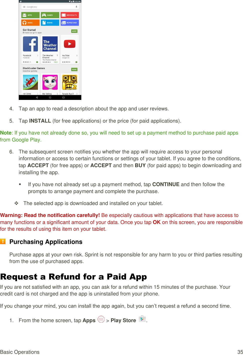 Basic Operations  35  4.  Tap an app to read a description about the app and user reviews. 5.  Tap lNSTALL (for free applications) or the price (for paid applications). Note: If you have not already done so, you will need to set up a payment method to purchase paid apps from Google Play. 6.  The subsequent screen notifies you whether the app will require access to your personal information or access to certain functions or settings of your tablet. If you agree to the conditions, tap ACCEPT (for free apps) or ACCEPT and then BUY (for paid apps) to begin downloading and installing the app.   If you have not already set up a payment method, tap CONTINUE and then follow the prompts to arrange payment and complete the purchase.   The selected app is downloaded and installed on your tablet. Warning: Read the notification carefully! Be especially cautious with applications that have access to many functions or a significant amount of your data. Once you tap OK on this screen, you are responsible for the results of using this item on your tablet.  Purchasing Applications Purchase apps at your own risk. Sprint is not responsible for any harm to you or third parties resulting from the use of purchased apps. Request a Refund for a Paid App If you are not satisfied with an app, you can ask for a refund within 15 minutes of the purchase. Your credit card is not charged and the app is uninstalled from your phone. If you change your mind, you can install the app again, but you can’t request a refund a second time. 1.  From the home screen, tap Apps   &gt; Play Store  . 