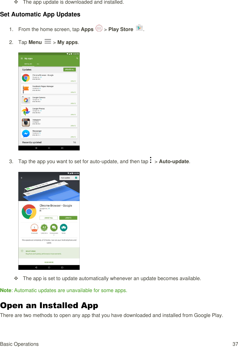 Basic Operations  37   The app update is downloaded and installed. Set Automatic App Updates 1.  From the home screen, tap Apps   &gt; Play Store  .  2.  Tap Menu   &gt; My apps.     3.  Tap the app you want to set for auto-update, and then tap    &gt; Auto-update.       The app is set to update automatically whenever an update becomes available. Note: Automatic updates are unavailable for some apps. Open an Installed App  There are two methods to open any app that you have downloaded and installed from Google Play.  