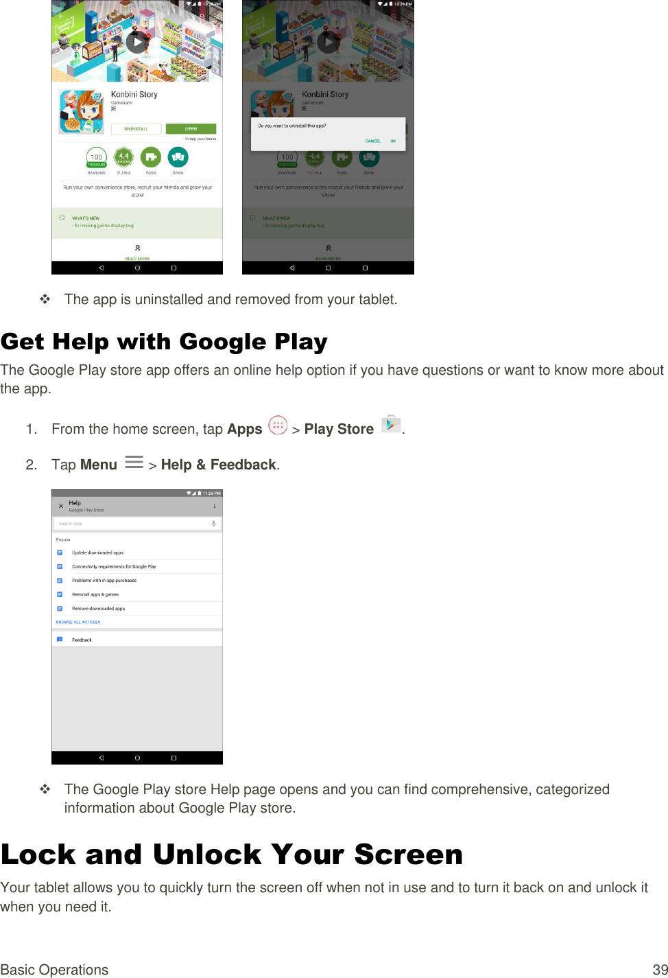 Basic Operations  39          The app is uninstalled and removed from your tablet. Get Help with Google Play The Google Play store app offers an online help option if you have questions or want to know more about the app. 1.  From the home screen, tap Apps   &gt; Play Store  .  2.  Tap Menu   &gt; Help &amp; Feedback.    The Google Play store Help page opens and you can find comprehensive, categorized information about Google Play store. Lock and Unlock Your Screen Your tablet allows you to quickly turn the screen off when not in use and to turn it back on and unlock it when you need it. 