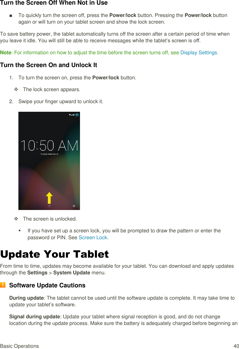 Basic Operations  40 Turn the Screen Off When Not in Use ■  To quickly turn the screen off, press the Power/lock button. Pressing the Power/lock button again or will turn on your tablet screen and show the lock screen. To save battery power, the tablet automatically turns off the screen after a certain period of time when you leave it idle. You will still be able to receive messages while the tablet’s screen is off. Note: For information on how to adjust the time before the screen turns off, see Display Settings.  Turn the Screen On and Unlock It 1.  To turn the screen on, press the Power/lock button.    The lock screen appears. 2.  Swipe your finger upward to unlock it.     The screen is unlocked.   If you have set up a screen lock, you will be prompted to draw the pattern or enter the password or PIN. See Screen Lock. Update Your Tablet From time to time, updates may become available for your tablet. You can download and apply updates through the Settings &gt; System Update menu.  Software Update Cautions During update: The tablet cannot be used until the software update is complete. It may take time to update your tablet’s software. Signal during update: Update your tablet where signal reception is good, and do not change location during the update process. Make sure the battery is adequately charged before beginning an 