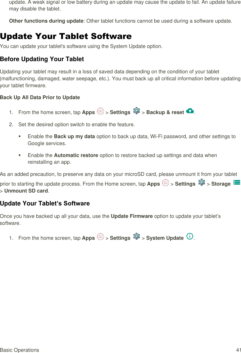 Basic Operations  41 update. A weak signal or low battery during an update may cause the update to fail. An update failure may disable the tablet. Other functions during update: Other tablet functions cannot be used during a software update. Update Your Tablet Software You can update your tablet&apos;s software using the System Update option. Before Updating Your Tablet Updating your tablet may result in a loss of saved data depending on the condition of your tablet (malfunctioning, damaged, water seepage, etc.). You must back up all critical information before updating your tablet firmware. Back Up All Data Prior to Update 1.  From the home screen, tap Apps   &gt; Settings   &gt; Backup &amp; reset .  2.  Set the desired option switch to enable the feature.    Enable the Back up my data option to back up data, Wi-Fi password, and other settings to Google services.    Enable the Automatic restore option to restore backed up settings and data when reinstalling an app. As an added precaution, to preserve any data on your microSD card, please unmount it from your tablet prior to starting the update process. From the Home screen, tap Apps   &gt; Settings   &gt; Storage   &gt; Unmount SD card. Update Your Tablet’s Software Once you have backed up all your data, use the Update Firmware option to update your tablet’s software. 1.  From the home screen, tap Apps   &gt; Settings   &gt; System Update .  