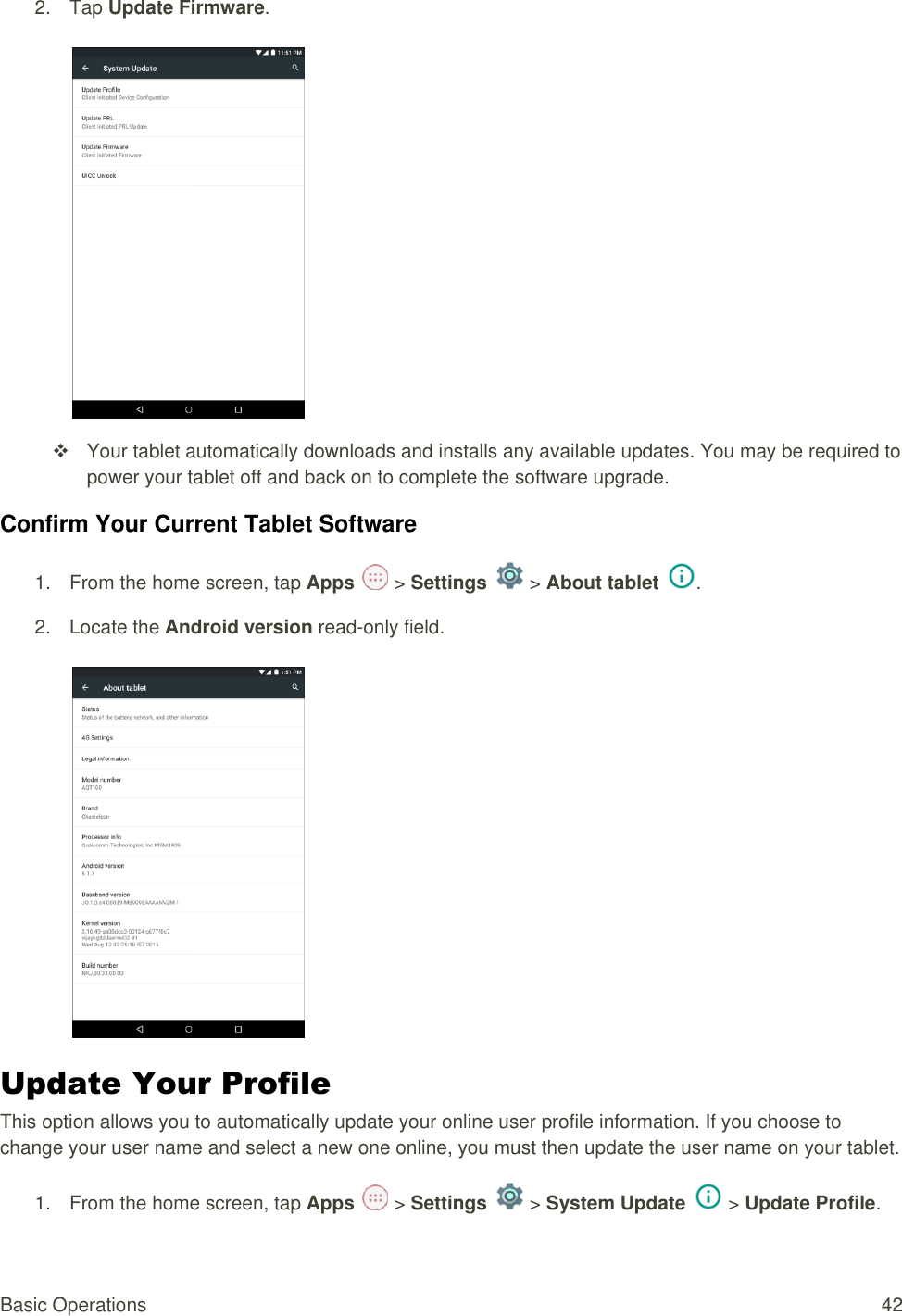 Basic Operations  42 2.  Tap Update Firmware.      Your tablet automatically downloads and installs any available updates. You may be required to power your tablet off and back on to complete the software upgrade. Confirm Your Current Tablet Software 1.  From the home screen, tap Apps   &gt; Settings   &gt; About tablet .  2.  Locate the Android version read-only field.    Update Your Profile  This option allows you to automatically update your online user profile information. If you choose to change your user name and select a new one online, you must then update the user name on your tablet. 1.  From the home screen, tap Apps   &gt; Settings   &gt; System Update   &gt; Update Profile. 