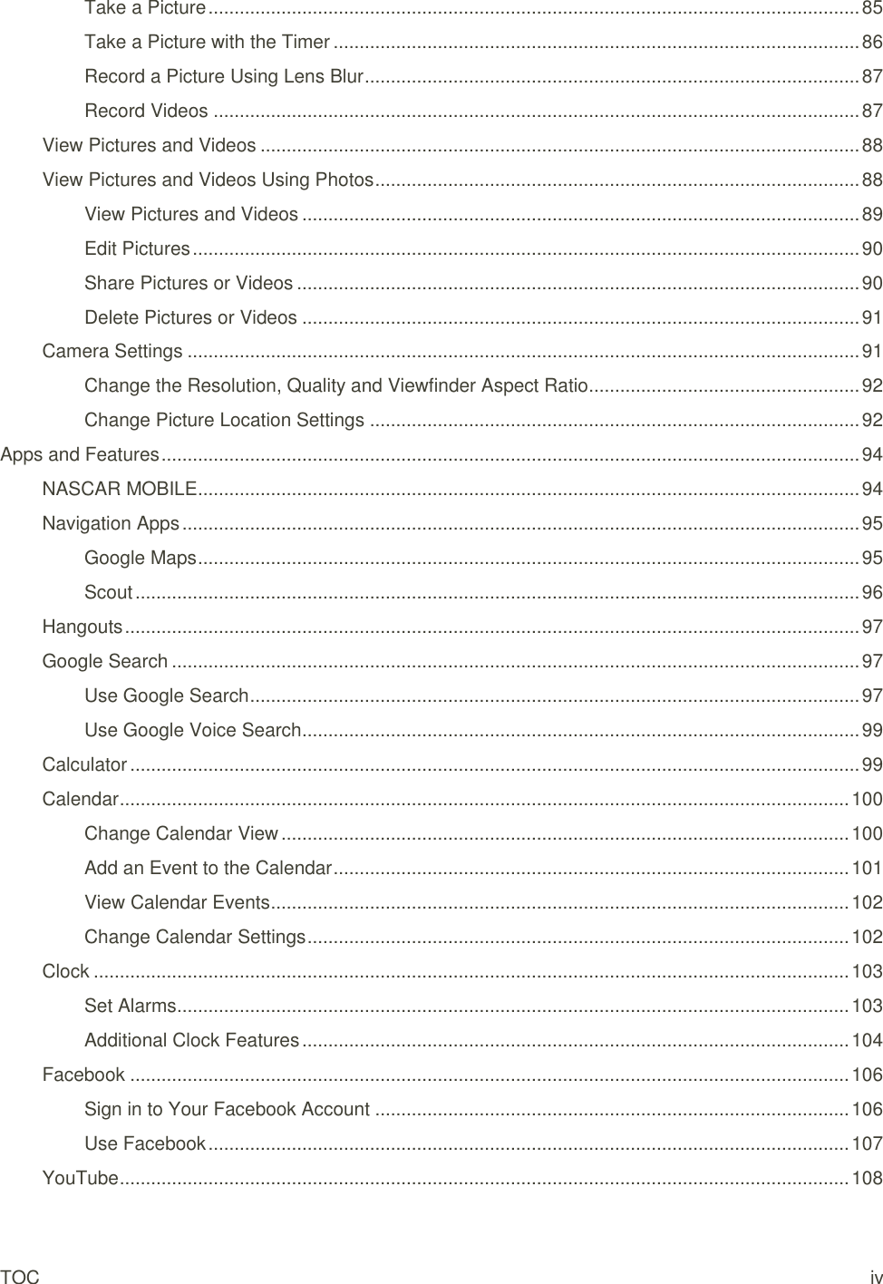 TOC iv Take a Picture ............................................................................................................................. 85 Take a Picture with the Timer ..................................................................................................... 86 Record a Picture Using Lens Blur ............................................................................................... 87 Record Videos ............................................................................................................................ 87 View Pictures and Videos ................................................................................................................... 88 View Pictures and Videos Using Photos ............................................................................................. 88 View Pictures and Videos ........................................................................................................... 89 Edit Pictures ................................................................................................................................ 90 Share Pictures or Videos ............................................................................................................ 90 Delete Pictures or Videos ........................................................................................................... 91 Camera Settings ................................................................................................................................. 91 Change the Resolution, Quality and Viewfinder Aspect Ratio .................................................... 92 Change Picture Location Settings .............................................................................................. 92 Apps and Features ...................................................................................................................................... 94 NASCAR MOBILE ............................................................................................................................... 94 Navigation Apps .................................................................................................................................. 95 Google Maps ............................................................................................................................... 95 Scout ........................................................................................................................................... 96 Hangouts ............................................................................................................................................. 97 Google Search .................................................................................................................................... 97 Use Google Search ..................................................................................................................... 97 Use Google Voice Search ........................................................................................................... 99 Calculator ............................................................................................................................................ 99 Calendar ............................................................................................................................................ 100 Change Calendar View ............................................................................................................. 100 Add an Event to the Calendar ................................................................................................... 101 View Calendar Events ............................................................................................................... 102 Change Calendar Settings ........................................................................................................ 102 Clock ................................................................................................................................................. 103 Set Alarms ................................................................................................................................. 103 Additional Clock Features ......................................................................................................... 104 Facebook .......................................................................................................................................... 106 Sign in to Your Facebook Account ........................................................................................... 106 Use Facebook ........................................................................................................................... 107 YouTube ............................................................................................................................................ 108 