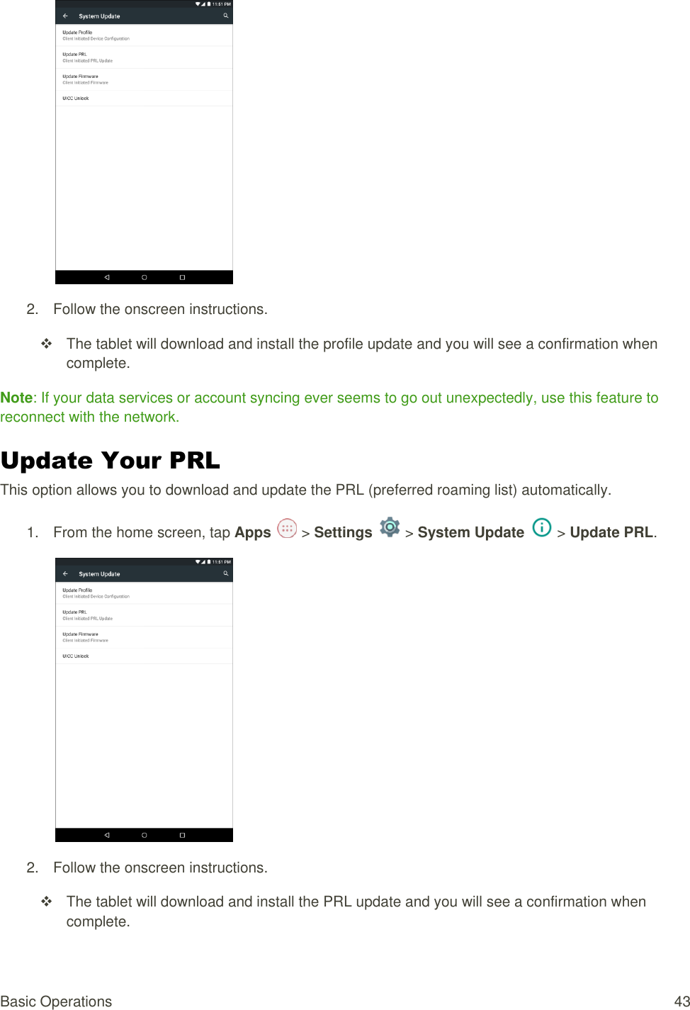 Basic Operations  43  2.  Follow the onscreen instructions.   The tablet will download and install the profile update and you will see a confirmation when complete. Note: If your data services or account syncing ever seems to go out unexpectedly, use this feature to reconnect with the network. Update Your PRL  This option allows you to download and update the PRL (preferred roaming list) automatically. 1.  From the home screen, tap Apps   &gt; Settings   &gt; System Update   &gt; Update PRL.   2.  Follow the onscreen instructions.   The tablet will download and install the PRL update and you will see a confirmation when complete. 